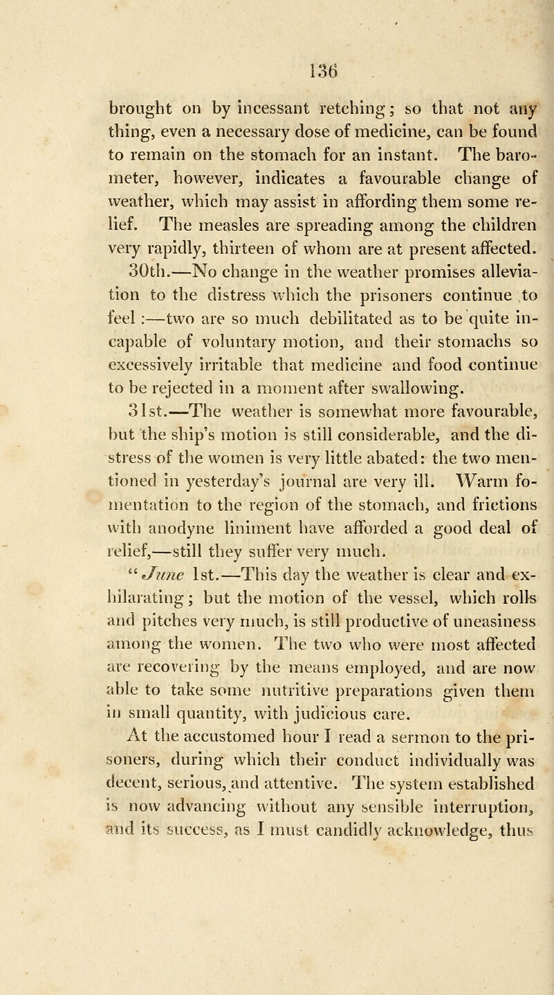 brought on by incessant retching; so that not any thing, even a necessary close of medicine, can be found to remain on the stomach for an instant. The baro- meter, however, indicates a favourable change of weather, which may assist in affording them some re- lief. The measles are spreading among the children very rapidly, thirteen of whom are at present affected. 30th.—No change in the weather promises allevia- tion to the distress \vhich the prisoners continue to feel:—two are so much debilitated as to be quite in- capable of voluntary motion, and their stomachs so excessively irritable that medicine and food continue to be rejected in a moment after swallowing. 31st.—The weather is somewhat more favourable, but the ship's motion is still considerable, and the di- stress of the women is very little abated: the two men- tioned in yesterday's journal are very ill. Warm fo- mentation to the region of the stomach, and frictions with anodyne liniment have afforded a good deal of relief,—still they suffer very much. '■'•June 1st.—This day the weather is clear and ex- hilarating ; but the motion of the vessel, which rolls and pitches very much, is still productive of uneasiness among the women. The two who were most affected are recovering by the means employed, and are now able to take some nutritive preparations given them in small quantity, with judicious care. At the accustomed hour I read a sermon to the pri- soners, during which their conduct individually was decent, serious, and attentive. The system established is now advancing without any sensible interruptions and its success, as I must candidly acknowledge, thus