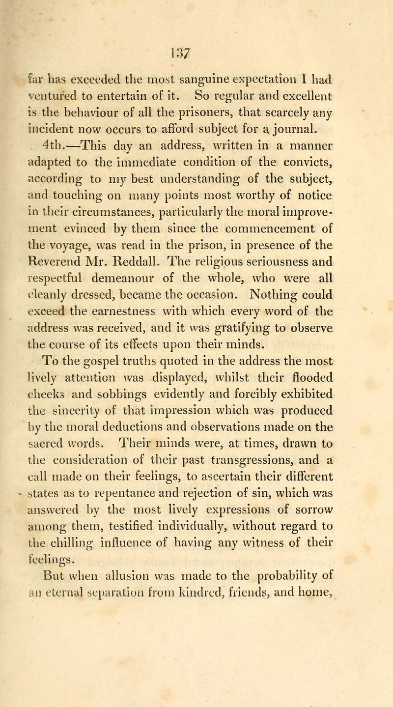 far has exceeded the most sanguine expectation 1 had ventured to entertain of it. So regular and excellent is the behaviour of all the prisoners, that scarcely any- incident now occurs to afford subject for a. journal. . 4th.—This day an address, written in a manner adapted to the immediate condition of the convicts, according to my best understanding of the subject, and touching on many points most worthy of notice in their circumstances, particularly the moral improve- ment evinced by them since the commencement of the voyage, was read in the prison, in presence of the Reverend Mr. ReddalL The religious seriousness and respectful demeanour of the whole, who were all cleanly dressed, became the occasion. Nothing could exceed the earnestness with which every word of the address was received, and it was gratifying to observe the course of its effects upon their minds. To the gospel truths quoted in the address the most lively attention was displayed, whilst their flooded cheeks and sobbings evidently and forcibly exhibited the sincerity of that impression which was produced by the moral deductions and observations made on the sacred words. Their minds were, at times, drawn to the consideration of their past transgressions, and a call made on their feelings, to ascertain their different states as to repentance and rejection of sin, which was answered by the most lively expressions of sorrow among them, testified individually, without regard to the chilling influence of having any witness of their feelings. But when allusion was made to the probability of an eternal separatioii from kindred, friends, and home.