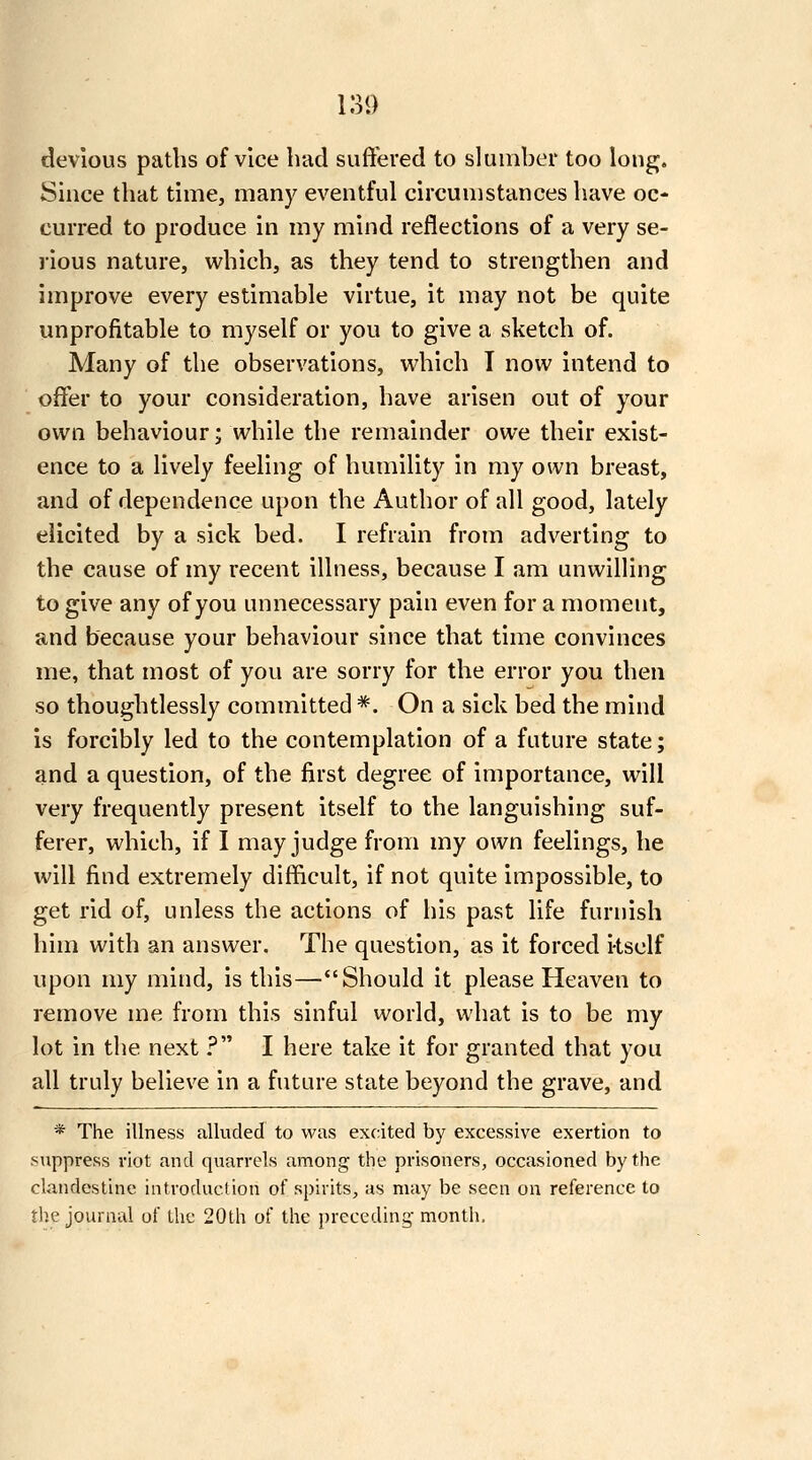 devious paths of vice had suffered to slumber too long. Since that time, many eventful circumstances have oc- curred to produce in my mind reflections of a very se- jious nature, which, as they tend to strengthen and improve every estimable virtue, it may not be quite unprofitable to myself or you to give a sketch of. Many of the observations, which T now intend to offer to your consideration, have arisen out of your own behaviour; while the remainder owe their exist- ence to a lively feeling of humility in my own breast, and of dependence upon the Author of all good, lately elicited by a sick bed. I refrain from adverting to the cause of my recent illness, because I am unwilling to give any of you unnecessary pain even for a moment, and because your behaviour since that time convinces me, that most of you are sorry for the error you then so thoughtlessly committed *. On a sick bed the mind is forcibly led to the contemplation of a future state; and a question, of the first degree of importance, will very frequently present itself to the languishing suf- ferer, which, if I may judge from my own feelings, he will find extremely difficult, if not quite impossible, to get rid of, unless the actions of his past life furnish him with an answer. The question, as it forced i-tsclf upon my mind, is this—Should it please Heaven to remove me from this sinful world, what is to be my lot in the next ? I here take it for granted that you all truly believe in a future state beyond the grave, and * The illness alluded to was excited by excessive exertion to suppress riot and quarrels among the prisoners, occasioned by the clandestine introduction of spirits, as may be seen on reference to the journal of the 20th of the preceding- month.