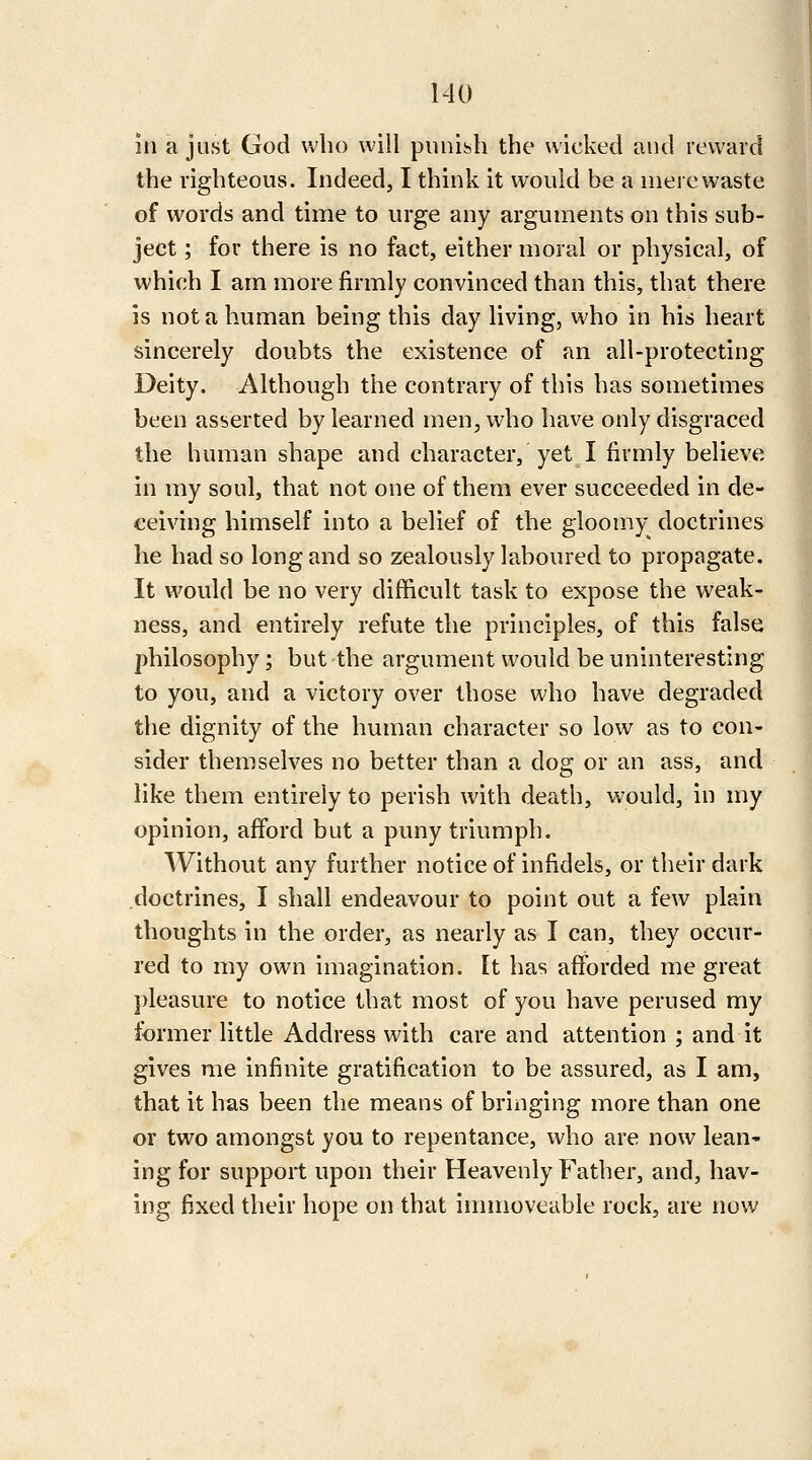 in a just God who will punish the wicked and reward the righteous. Indeed, I think it would be a mere waste of words and time to urge any arguments on this sub- ject ; for there is no fact, either moral or physical, of which I am more firmly convinced than this, that there is not a human being this day living, who in his heart sincerely doubts the existence of an all-protecting Deity. Although the contrary of this has sometimes been asserted by learned men, who have only disgraced the human shape and character, yet I firmly believe in my soul, that not one of them ever succeeded in de- ceiving himself into a belief of the gloomy doctrines he had so long and so zealously laboured to propagate. It would be no very difficult task to expose the weak- ness, and entirely refute the principles, of this false philosophy; but the argument would be uninteresting to you, and a victory over those who have degraded the dignity of the human character so low as to con- sider themselves no better than a dog or an ass, and like them entirely to perish with death, would, in my opinion, afford but a puny triumph. Without any further notice of infidels, or their dark doctrines, I shall endeavour to point out a few plain thoughts in the order, as nearly as I can, they occur- red to my own imagination. It has afforded me great pleasure to notice that most of you have perused my former little Address with care and attention ; and it gives me infinite gratification to be assured, as I am, that it has been the means of bringing more than one or two amongst you to repentance, who are now lean' ing for support upon their Heavenly Father, and, hav- ing fixed their hope on that immoveable rock, are now