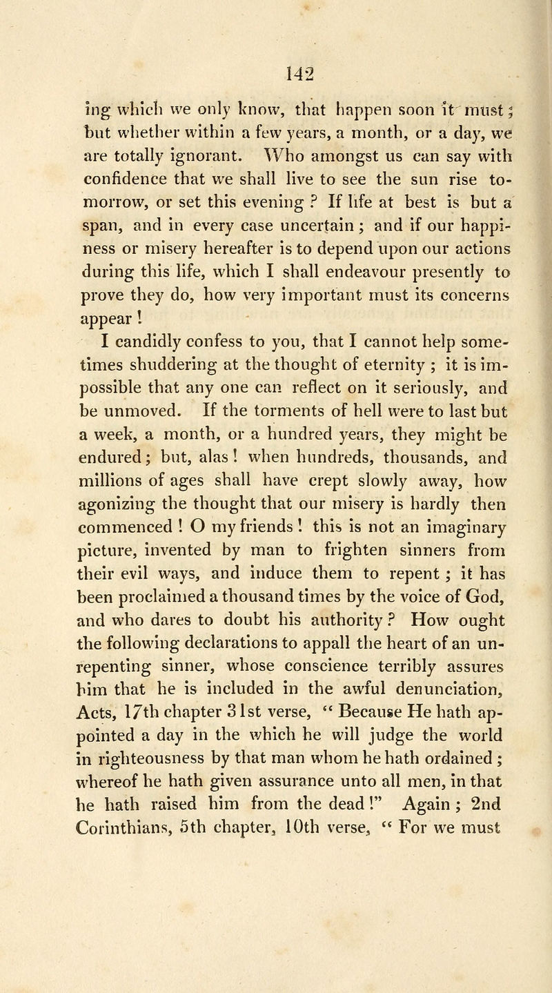 ing which we only know, that happen soon it must; hut whether within a few years, a month, or a day, we are totally ignorant. Who amongst us can say with confidence that we shall live to see the sun rise to- morrow, or set this evening ? If life at best is but a span, and in every case uncertain ; and if our happi- ness or misery hereafter is to depend upon our actions during this life, which I shall endeavour presently to prove they do, how very important must its concerns appear! I candidly confess to you, that I cannot help some- times shuddering at the thought of eternity ; it is im- possible that any one can reflect on it seriously, and be unmoved. If the torments of hell were to last but a week, a month, or a hundred years, they might be endured; but, alas! when hundreds, thousands, and millions of ages shall have crept slowly away, how agonizing the thought that our misery is hardly then commenced ! O my friends I this is not an imaginary picture, invented by man to frighten sinners from their evil ways, and induce them to repent; it has been proclaimed a thousand times by the voice of God, and who dares to doubt his authority ? How ought the following declarations to appall the heart of an un- repenting sinner, whose conscience terribly assures him that he is included in the awful denunciation, Acts, 17th chapter 31st verse, *' Because He hath ap- pointed a day in the which he will judge the world in righteousness by that man whom he hath ordained ; whereof he hath given assurance unto all men, in that he hath raised him from the dead! Again ; 2nd Corinthians, 5th chapter, 10th verse^  For we must