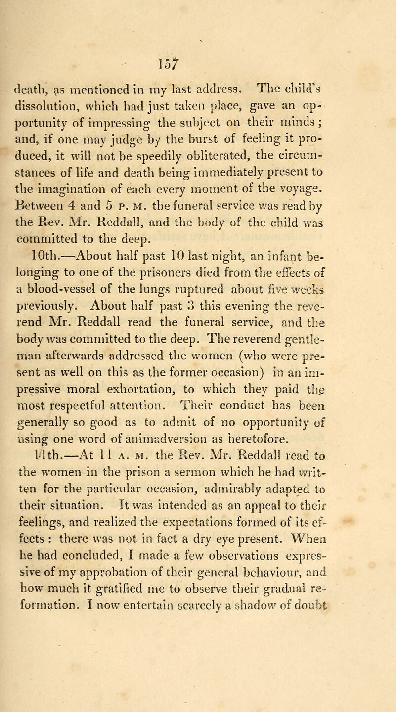 15; death, as mentioned in my last address. Tlie cliild^s dissolution, wliich had just taken place, gave an op- portunity of impressing the subject on their minds ; and, if one may judge by the burst of feeling it pro- duced, it will not be speedily obliterated, the circum- stances of life and death being immediately present to the imagination of each every moment of the voyage. Between 4 and 5 p. m. the funeral service was read by the Rev. Mr. Reddall, and the body of the child was committed to the deep. 10th.—About half past 10 last night, an infant be- longing to one of the prisoners died from the effects of a blood-vessel of the lungs ruptured about five weeks previously. About half past 3 this evening the reve- rend Mr. Reddall read the funeral service, and the body was committed to the deep. The reverend gentle- man afterwards addressed the women (who were pre- sent as well on this as the former occasion) in an im- pressive moral exhortation, to which they paid th^ most respectful attention. Their conduct has been generally so good as to admit of no opportunity of using one word of animadversion as heretofore. Mth.—At 11 A. M. the Rev. Mr. Reddall read to the women in the prison a sermon which he had writ- ten for the particular occasion, admirably adapted to their situation. It was intended as an appeal to their feelings, and realized the expectations formed of its ef- fects : there was not in fact a dry eye present. When he had concluded, I made a few observations expres- sive of my approbation of their general behaviour, and how much it gratified me to observe their gradual re- formation. I now entertain scarcelv a shadow of doubt