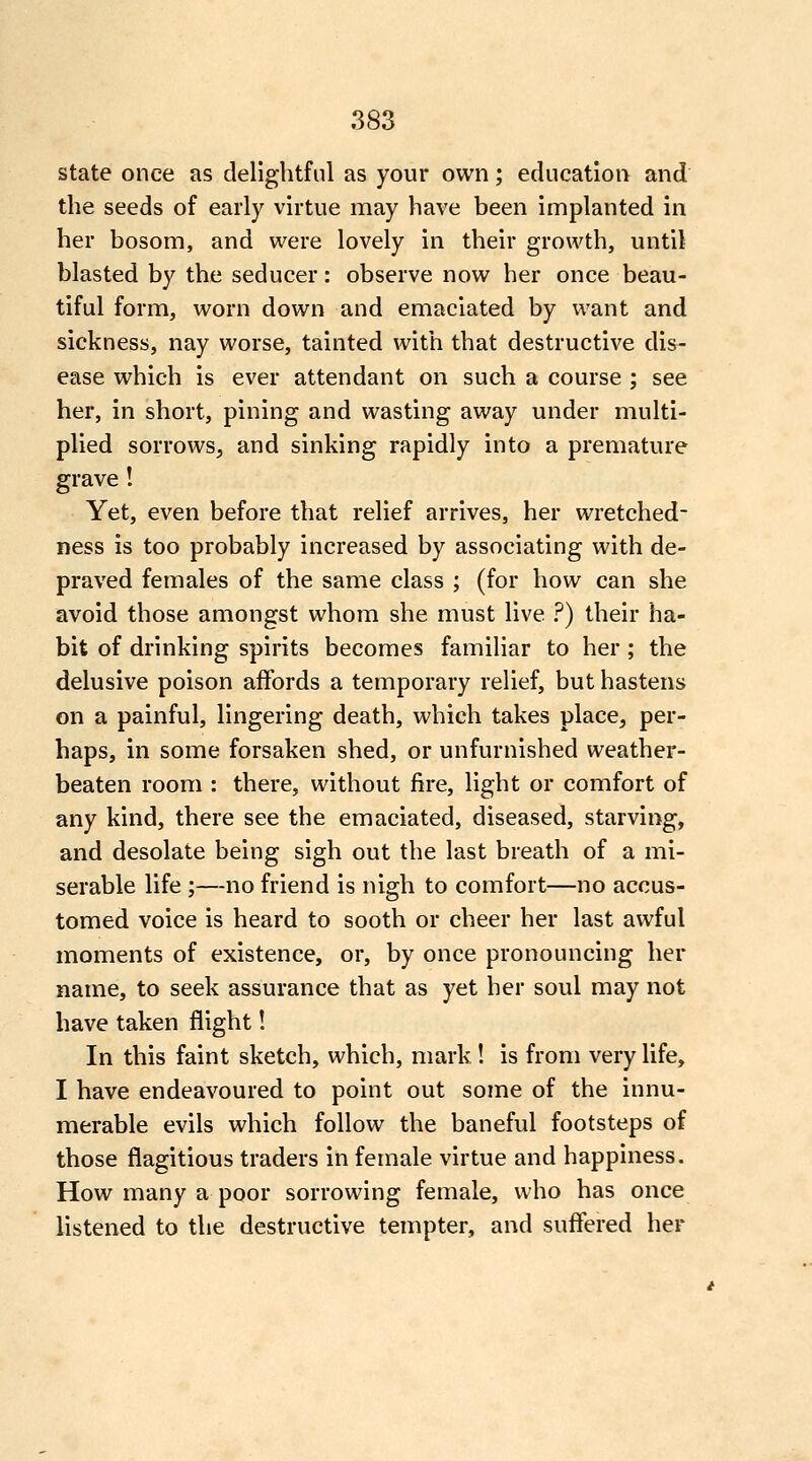 state once as delightful as your own; education and the seeds of early virtue may have been implanted in her bosom, and were lovely in their growth, until blasted by the seducer: observe now her once beau- tiful form, worn down and emaciated by want and sickness, nay worse, tainted with that destructive dis- ease which is ever attendant on such a course ; see her, in short, pining and wasting away under multi- plied sorrows, and sinking rapidly into a premature grave ! Yet, even before that relief arrives, her wretched- ness is too probably increased by associating with de- praved females of the same class ; (for how can she avoid those amongst whom she must live ?) their ha- bit of drinking spirits becomes familiar to her ; the delusive poison affords a temporary relief, but hastens on a painful, lingering death, which takes place, per- haps, in some forsaken shed, or unfurnished weather- beaten room : there, without fire, light or comfort of any kind, there see the emaciated, diseased, starving, and desolate being sigh out the last breath of a mi- serable life ;—no friend is nigh to comfort—no accus- tomed voice is heard to sooth or cheer her last awful moments of existence, or, by once pronouncing her name, to seek assurance that as yet her soul may not have taken flight! In this faint sketch, which, mark! is from very life, I have endeavoured to point out some of the innu- merable evils which follow the baneful footsteps of those flagitious traders in female virtue and happiness. How many a poor sorrowing female, who has once listened to the destructive tempter, and suflered her