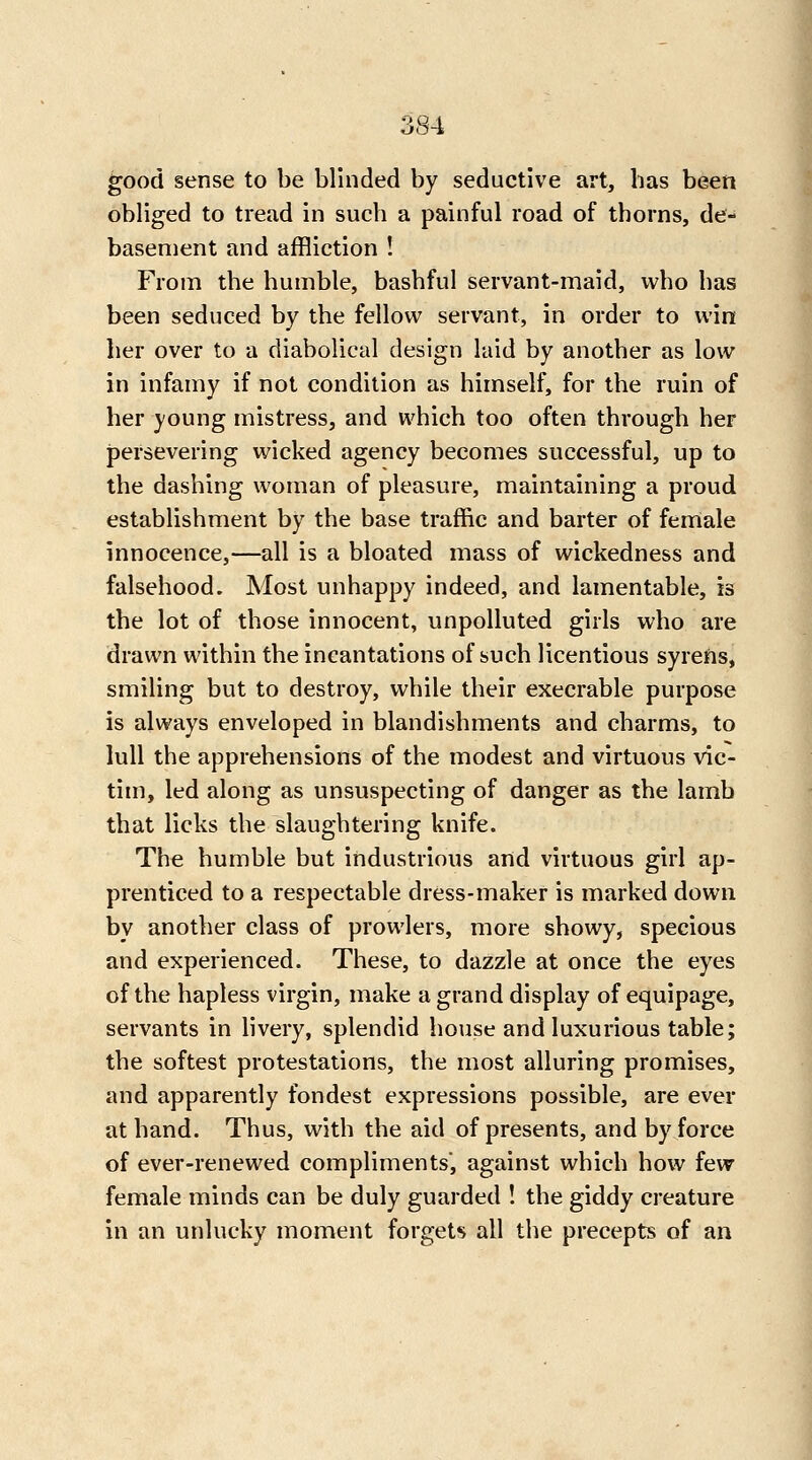 good sense to be blinded by seductive art, has been obliged to tread in such a painful road of thorns, de- basement and affliction ! From the humble, bashful servant-maid, w^ho has been seduced by the fellow servant, in order to win her over to a diabolical design laid by another as low in infamy if not condition as himself, for the ruin of her young mistress, and which too often through her persevering wicked agency becomes successful, up to the dashing woman of pleasure, maintaining a proud establishment by the base traffic and barter of female innocence,—all is a bloated mass of wickedness and falsehood. Most unhappy indeed, and lamentable, is the lot of those innocent, unpolluted girls who are drawn within the incantations of such licentious syrens, smiling but to destroy, while their execrable purpose is always enveloped in blandishments and charms, to lull the apprehensions of the modest and virtuous vic- tim, led along as unsuspecting of danger as the lamb that licks the slaughtering knife. The humble but industrious and virtuous girl ap- prenticed to a respectable dress-maker is marked down by another class of prowlers, more showy, specious and experienced. These, to dazzle at once the eyes of the hapless virgin, make a grand display of equipage, servants in hvery, splendid house and luxurious table; the softest protestations, the most alluring promises, and apparently fondest expressions possible, are ever at hand. Thus, with the aid of presents, and by force of ever-renewed compliments', against which how few female minds can be duly guarded ! the giddy creature in an unlucky moment forgets all the precepts of an