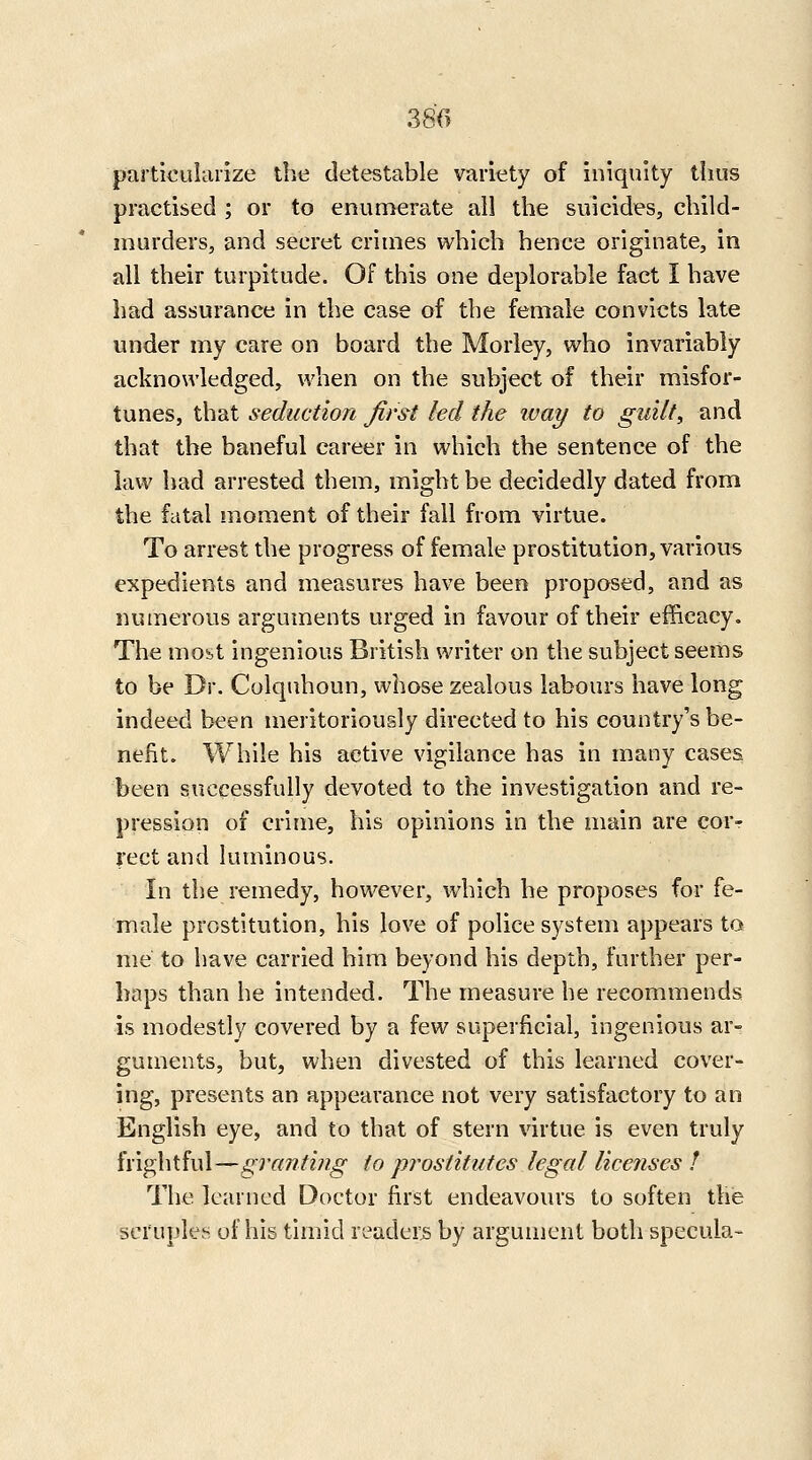 380 particularize tlie detestable variety of iniquity thus practised ; or to enumerate all the suicides, child- murders, and secret crimes which hence originate, in all their turpitude. Of this one deplorable fact I have had assurance in the case of the female convicts late under my care on board the Morley, who invariably acknowledged, when on the subject of their misfor- tunes, that seduction first led the way to guilt, and that the baneful career in which the sentence of the law had arrested them, might be decidedly dated from the fatal moment of their fall from virtue. To arrest the progress of female prostitution, various expedients and measures have been proposed, and as numerous arguments urged in favour of their efficacy. The mo^t ingenious British writer on the subject seems to be Dr. Colquhoun, whose zealous labours have long indeed been meritoriously directed to his country's be- nefit. While his active vigilance has in many cases been successfully devoted to the investigation and re- pression of crime, his opinions in the main are corr rect and luminous. In the remedy, however, which he proposes for fe- male prostitution, his love of police system appears to me to have carried him beyond his depth, further per- haps than he intended. The measure he recommends is modestly covered by a few superficial, ingenious ar^ guments, but, when divested of this learned cover- ing, presents an appearance not very satisfactory to an English eye, and to that of stern virtue is even truly frightful—granting to prostitutes legal licenses ! The learned Doctor first endeavours to soften the scruples of his timid readers by argument both specula-