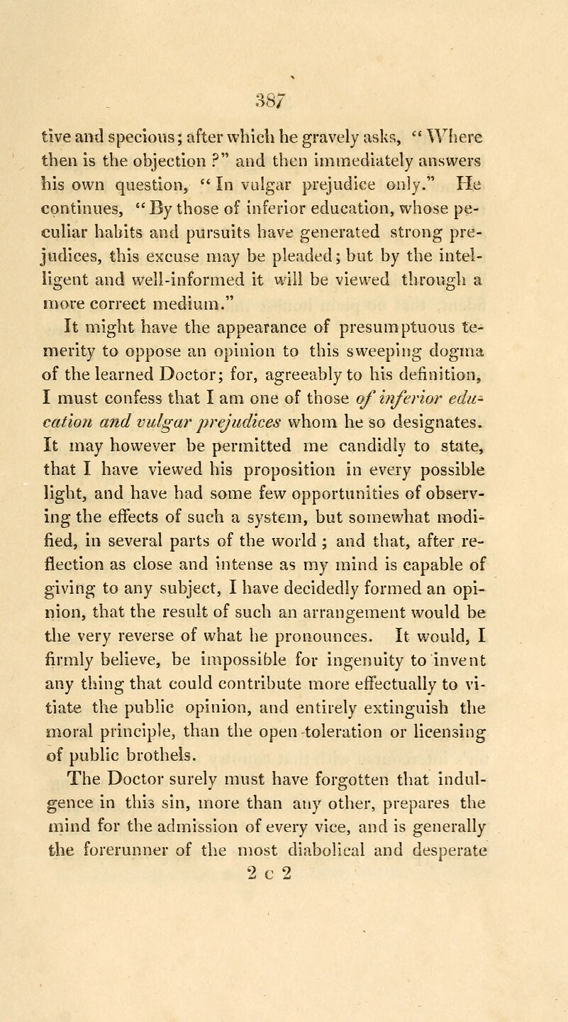 tive and specious; after which he gravely asks, Where then is the objection ? and then immediately answers his own question, In vulgar prejudice only. Fie continues, By those of inferior education, whose pe- culiar habits and pursuits have generated strong pre- judices, this excuse may be pleaded; but by the intel- ligent and well-informed it will be viewed through a more correct medium. It might have the appearance of presumptuous te- merity to oppose an opinion to this sweeping dogma of the learned Doctor; for, agreeably to his definition, I must confess that I am one of those of inferior edu- cation and vulgar prejudices whom he so designates. It may however be permitted me candidly to state, that I have viewed his proposition in every possible light, and have had some few opportunities of observ- ing the effects of such a system, but somewhat modi^ fied, in several parts of the world ; and that, after re- flection as close and intense as my mind is capable of giving to any subject, I have decidedly formed an opi- nion, that the result of such an arrangement would be tlie very reverse of what he pronounces. It would, I firmly believe, be impossible for ingenuity to invent any thing that could contribute more effectually to vi- tiate the public opinion, and entirely extinguish the moral principle, than the open-toleration or licensing of public brothels. The Doctor surely must have forgotten that indul- gence in this sin, more than any other, prepares the mind for the admission of every vice, and is generally the forerunner of the most diabolical and desperate 2 c 2