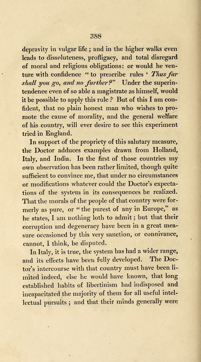 depravity in vulgar life ; and in the higher walks even leads to dissoluteness, profligacy, and total disregard of moral and religious obligations: or would he ven- ture with confidence to prescribe rules * Thus far shall you go^ and no further?''^ Under the superin- tendence even of so able a magistrate as himself, would it be possible to apply this rule ? But of this I am con- fident, that no plain honest man who wishes to pro- mote the cause of morality, and the general welfare of his country, will ever desire to see this experiment tried in England. In support of the propriety of this salutary measure, the Doctor adduces examples drawn from Holland, Italy, and India. In the first of those countries my own observation has been rather limited, though quite sufficient to convince me, that under no circumstances or modifications whatever could the Doctor's expecta- tions of the system in its consequences be realized. That the morals of the people of that country were for- merly as pure, or the purest of any in Europe, as he states, I am nothing loth to admit; but that their corruption and degeneracy have been in a great mea- sure occasioned by this very sanction, or connivance, cannot, I think, be disputed. In Italy, it is true, the system has had a wider range, and its effects have been fully developed. The Doc- tor's intercourse with that country must have been li- mited indeed, else he would have known, that long established habits of libertinism had indisposed and incapacitated the majority of them for all useful intel- lectual pursuits ; and that their minds generally were