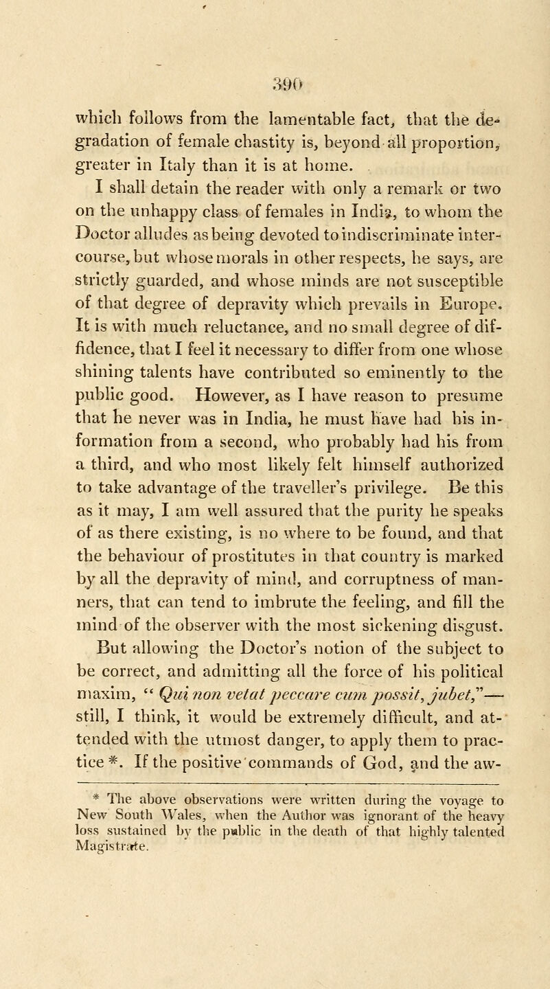 which follows from the lamentable fact, that the de- gradation of female chastity is, beyond all propoition^ greater in Italy than it is at home. I shall detain the reader with only a remark or two on the unhappy class of females in India, to whom the Doctor alludes as being devoted to indiscriminate inter- course, but whose morals in other respects, he says, are strictly guarded, and whose minds are not susceptible of that degree of depravity which prevails in Europe. It is with much reluctance, and no small degree of dif- fidence, that I feel it necessary to differ from one whose shining talents have contributed so eminently to the public good. However, as I have reason to presume that he never was in India, he must have had his in- formation from a second, who probably had his from a third, and who most likely felt himself authorized to take advantage of the traveller's privilege. Be this as it may, I am well assured that the purity he speaks of as there existing, is no where to be found, and that the behaviour of prostitutes in that country is marked by all the depravity of mind, and corruptness of man- ners, that can tend to imbrute the feeling, and fill the mind of the observer with the most sickening disgust. But allowing the Doctor's notion of the subject to be correct, and admitting all the force of his political maxim,  Qui non vet at peccare cum possit,jubet,''''— still, I think, it would be extremely difficult, and at- tended with the utmost danger, to apply them to prac- tice *. If the positive'commands of God, and the aw- * The above observations were vi'ritten during the voyage to New South Wales, when the Author was ignorant of the heavy loss sustained by the pablic in the death of that highly talented Magistrarte.