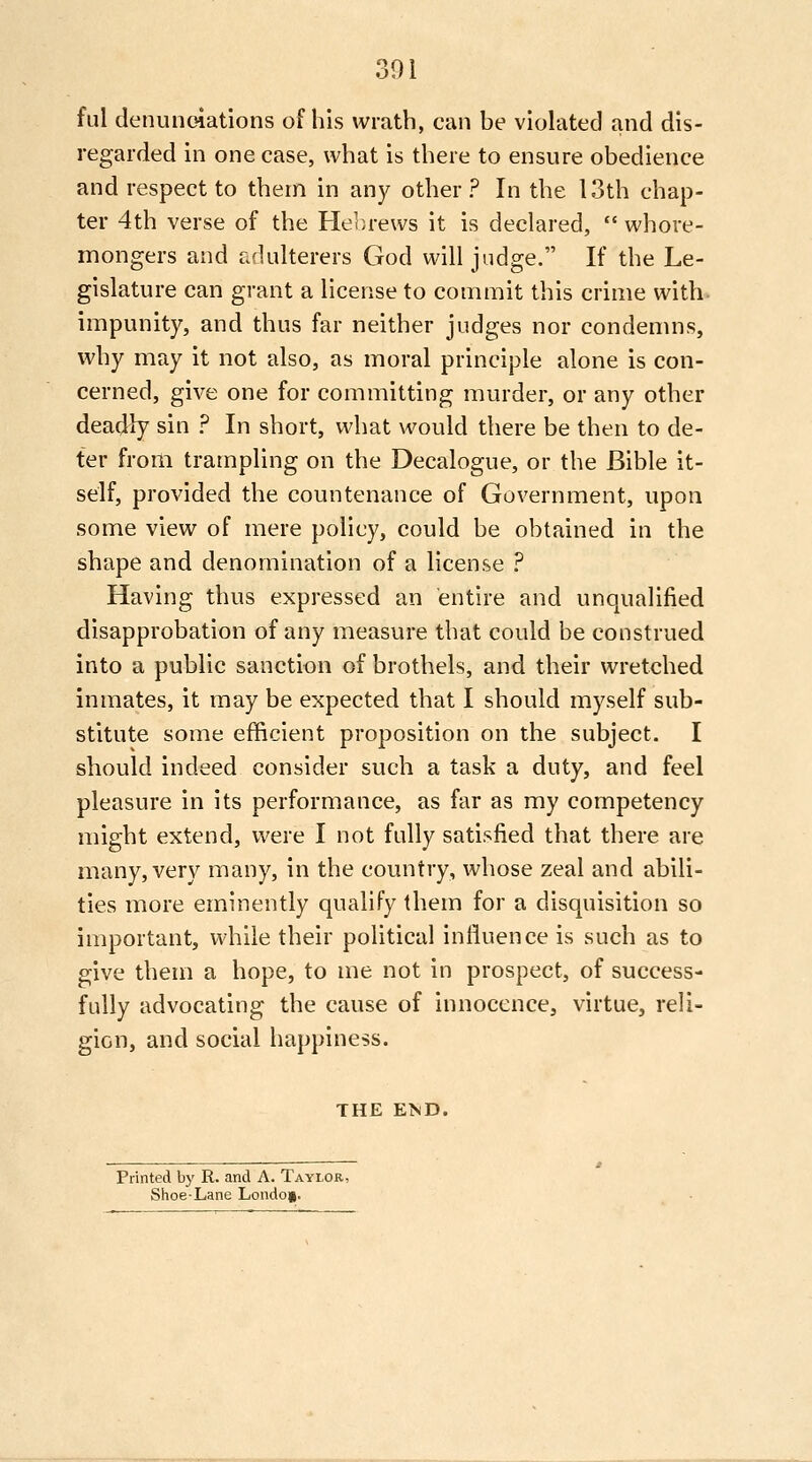 ful denunoiations of his wrath, can be violated and dis- regarded in one case, what is there to ensure obedience and respect to them in any other ? In the 13th chap- ter 4th verse of the Hebrews it is declared,  whore- mongers and adulterers God will judge. If the Le- gislature can grant a license to commit this crime with impunity, and thus far neither judges nor condemns, why may it not also, as moral principle alone is con- cerned, give one for committing murder, or any other deadly sin ? In short, what would there be then to de- ter from trampling on the Decalogue, or the Bible it- self, provided the countenance of Government, upon some view of mere policy, could be obtained in the shape and denomination of a license ? Having thus expressed an entire and unqualified disapprobation of any measure that could be construed into a public sanction of brothels, and their wretched inmates, it may be expected that I should myself sub- stitute some efficient proposition on the subject. I should indeed consider such a task a duty, and feel pleasure in its performance, as far as my competency might extend, were I not fully satisfied that there are many, very many, in the country, whose zeal and abili- ties more eminently qualify them for a disquisition so important, vsdiile their political inlluence is such as to give them a hope, to me not in prospect, of success- fully advocating the cause of innocence, virtue, reli- gion, and social happiness. THE ElsTD. Printed by R. and A. Taylor, Shoe-Lane London.