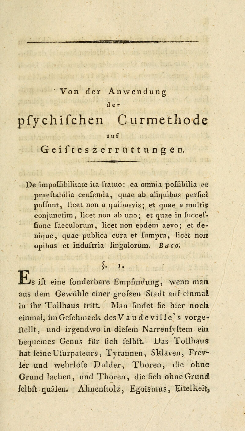 wmmrM^itiSJ^im Von der Anwendung der pfychifchen C urmethodc auf Geifteszer rüttungen. De impofribilitate ita ftatuo: ea omnia pofribllia et praeftabilia cenfenda, quae ab aliquibus perfici poffimt, licet non a quibusvis; et quae a niultis conjunctim, licet non ab uno; et quae in fuccef- (lone faeculorum, licet non eodem aevo; et de- nique, quae publica cura et fumptu, licet noit opibus et induftria fingulorum. Baco, E s. .. s ift eine fonderbare Empfindung, wenn man. aus dem Gewühle einer grofsen Stadt auf einmal in ihr Tollhaus tritt. Man findet fie hier noch einmal, imGefchmack desVaudeville's vorge-» fteilt, und irgendwo in diefem Narrenfyftem ein bequemes Genus für fich felbft. Das Tollhaus hat feineUfurpateurs, Tyrannen, SMaven, Frev- ler und wehrlofe Dulder, Thoren, die ohne Grund lachen, und Thoren, die fich ohne Grund felbft quälen* Ahnenftolzj Egoismus, Eitelkeit,