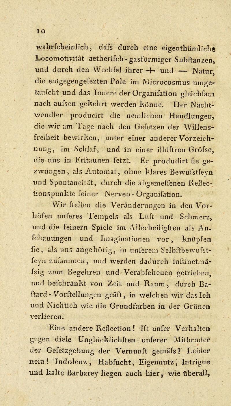 lO wahrfclieijilicli 5 dafs durch eine eigenthümlicBe Locomotivität aetherifch-gasförmiger Subftanzerij und durch den Wechfel ihrer-H und Natur die entgegengefezten Pole im Microcosmus imige- taufcht und das Innere der Organifation gleächfaui nach aufsen gekehrt werden könne. Der Nacht- v/andler producirt die nemhchen Handlungen, die wir am Tage nach den Gefetzen der Willens- freiheit bewirken, unter einer andererVorzeich- iiung, im Schlaf, und in einer illüftren Gröfse, die uns in Erftaunen fetzt. Er produdirt fie ge- zwungen, als Automat, ohne klares ßewufstfeyri und Spontaneität, durch die abgemeffenen Pveflec- tionspunkte feiner Nerven- Organifation. Wir ftellen die Veränderungen in den Vor- höfen unferes Tempels als Luft und Schmerz, und die feinern Spiele im Allerheiligften als An- fchauungen und Imaginationen \^or, knüpfen fie, als uns angehörig, in unferem Selbftbewufst- fejn zufammen, und werden dadurch inftinctmä- fsig zum Begehren und Verabfcheuen getrieben, und befchränkt von Zeit und Raum, durch Ba- ftard - Vorftellungen geäft, in welchen wir das Ich und Nichtich wie die Grundfarben in der Grünen verlieren. Eine andere Reflection! Ift unfer Verhalten gegen diefe Unglücklichften imferer Mitbrüdet der Gefetzgebung der Vernunft gemäfs? Leider nein! Indolenz, Habfucht, Eigennutz, Intrigue und kalte ßarbarey liegen auch hier, wie überall.