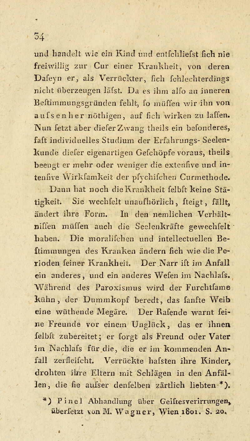 und handelt wie ein Kind mid enlfcLliefst ficli nie freiwillig zur Cur einer Krankheit, von deren Dafeyn er, als Verrückter, fich fchlechterdings nicht überzeugen läfst. Da es ihm alfo an inneren Beitimmungsgründen fehlt, fo muffen wir ihn von a u f s e n li e r nothigen, auf fich wirken zu laffen. Wun fetzt aber diefer Zwang theils ein befonderes, faft individuelles Studium der Erfahrungs- Seelen- kunde diefer eigenartigen Gefchöpfe voraus, theils beengt er mehr oder weniger die extenfive und in- tenfive Wirkfamkeit der pfychifchen Curmethode. Dann hat noch die Krankheit felbft keine Stä- tigkeit. Sie wechfeit unaufhörlich , fteigt, fällt, ändert ihre Form. In den nemlichen Verhält- nifien muffen auch die Seelenkräfte gewechfeit haben. Die moralifchen und intellectuellen Be- ftimmungen des Kranken ändern fich Avie die Pe- rioden feiner Krankheit. Der.Narr ift im Anfall eui anderes, und ein anderes Wefen im Nachlafs. Während ^q,s Paroxismus v/ird der Furchtfame kühn, der Dummkopf beredt, das fanfte Weib eine wüthende Megäre. Der Rafende warnt fei- ne Freunde vor einem Unelück, das er ihnen felbft zubereitet; er forgt als Freund oder Vater 5m Nachlafs für die, die er im kommenden An- fall zerfleifcht. Verrückte hafsten ilire Kinder, drohten ihre Eltern mit Schlägen in den Anfäl- len, die fie aufser denfelben zärtlich liebten *), *) Pinei Abhandhmg über Geiftesverirrungen^