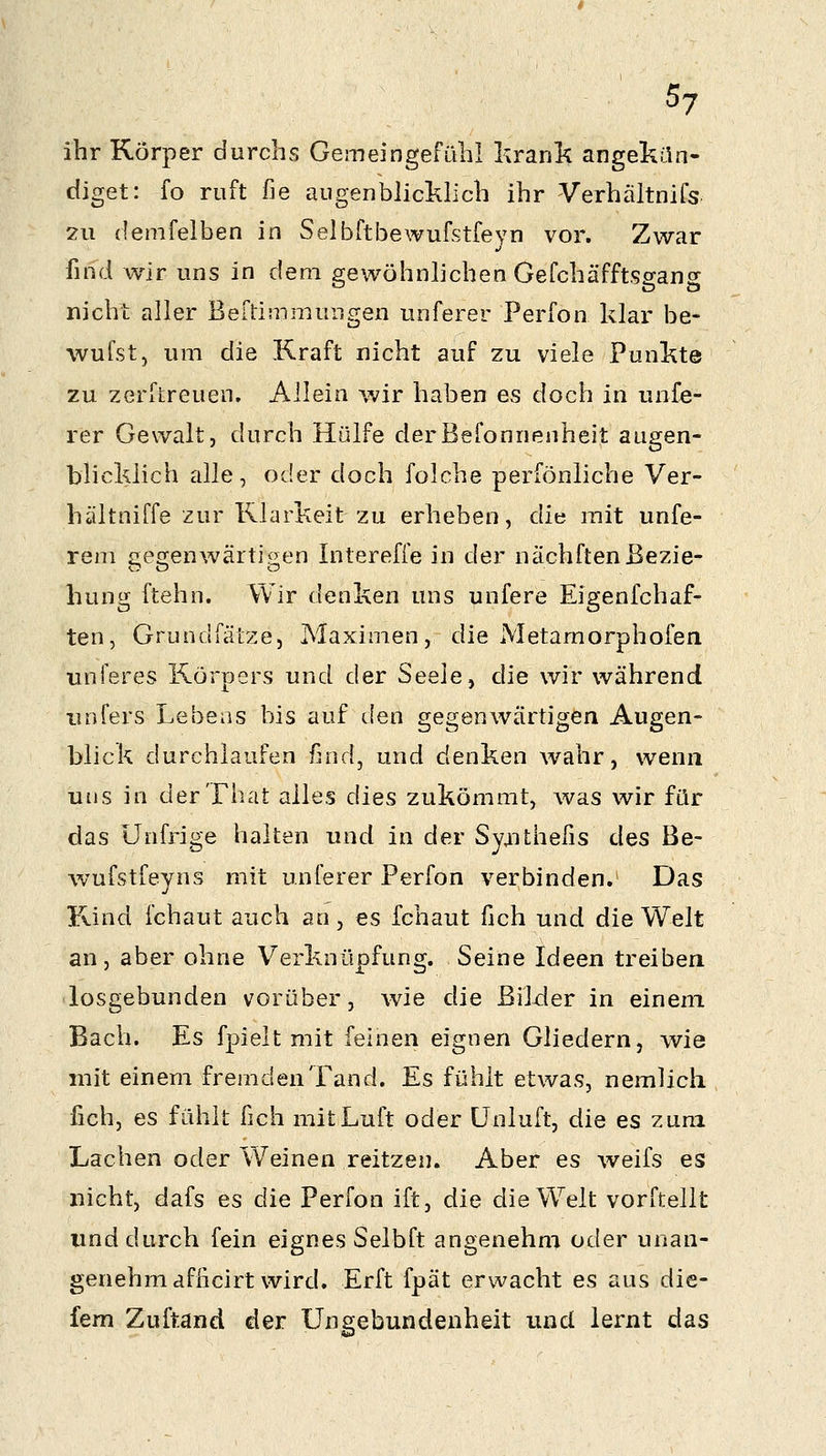 ihr Körper durchs GemeingefüliI lirank angekün- diget: fo ruft fie augenblicklich ihr Verhältnifs 2u (lemfelben in Seibftbewufstfeyn vor. Zwar find wir uns in dem gewöhnlichen GefchäfftSffans nicht aller Beftimmungen unferer Perfon klar be- wufst, um die Kraft nicht auf zu viele Punkte zu zerflreuen. Allein wir haben es doch in unfe- rer Gewalt, durch Hülfe derBefonnenheit augen- blicklich alle, oder doch folche perfönliche Ver- hältniffe zur Rlarkeit zu erheben, diu mit unfe- rem £iea:enwärti^en Intereffe in der nächftenBezie- hung ftehn. Wir denken uns unfere Eigenfchaf- ten, Grundfälze, Maximen, die Metamorphofen unferes Körpers und der Seele, die wir während iinfers Lebens bis auf den gegenwärtigen Augen- blick durchlaufen find, und denken wahr, wenn uns in derThat alles dies zukömmt, was wir für das ünfrige halten und in der Syaithefis des Be- wufstfeyns mit unferer Perfon verbinden. Das Kind fchaut auch an, es fchaut fich und die Welt an, aber ohne Verknüpfung. Seine Ideen treiben losgebunden vorüber, wie die Bilder in einem Bach. Es fpielt mit feinen eignen Gliedern, wie mit einem fremden Tand. Es fühlt etwas, nemlich fich, es fühlt fich mit Luft oder ünluft, die es zum Lachen oder Weinen reitzen. Aber es weifs es nicht, dafs es die Perfon ift, die die Welt vorftellt und durch fein eignes Selbft angenehm oder unan- genehm afficirt wird. Erft fpät erwacht es aus die- fem Zuftand der Ungebundenheit und lernt das