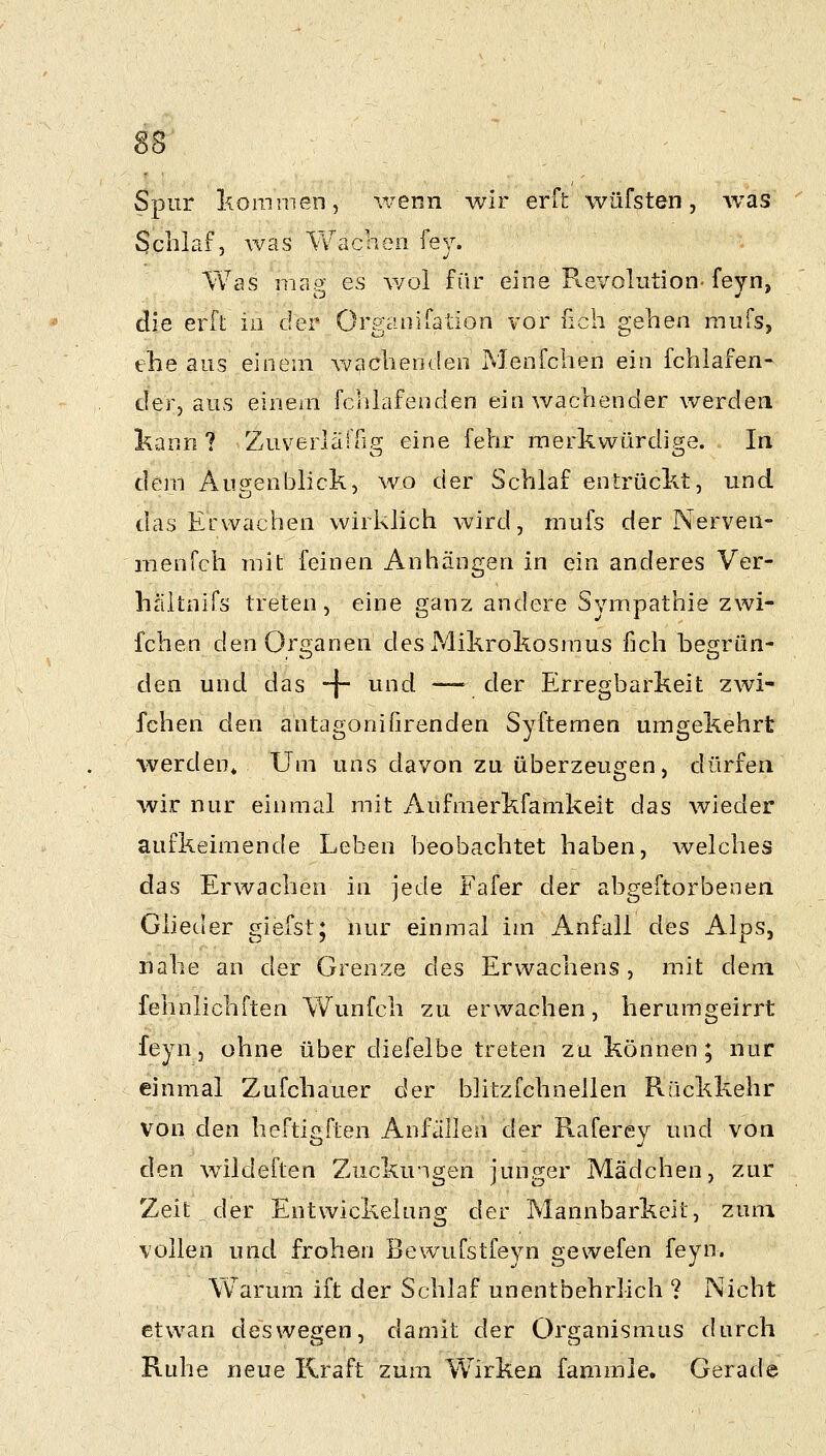 SS Spur kommen, wenn wir erft wüfsten, Avas Schlaf, was Vv^aclien fey. Wss map^ es wol für eine R.8Volution-feyn, die erft in der Organifation vor nch gehen mufs, ehe ans einem wachenden PJenfchen ein fchlafen- der, aus einem fchlafenden ein wachender werden l^ann ? Zuverlärfi.g; eine fehr merkwürdige. In dem Aui^enblick, wo der Schlaf entrückt, und das Erwachen wirklich wird, mufs der Nerven- nienfch mit feinen Anhängen in ein anderes Ver- hältnifs treten, eine ganz andere Sympathie zwi- fchen den Oro-anen des Mikrokosmus fich hesrrün- den und das -|~ und —^ der Erregbarkeit zwi- fchen den antagonifirenden Syftemen umgekehrt werden. Um uns davon zu überzeugen, dürfen wir nur einmal mit Aufmerkfamkeit das wieder aufkeimende Leben beobachtet haben, welches das Erwachen in jede Fafer der abgeftorbenen Glieder giefst; nur einmal im Anfall des Alps, nahe an der Grenze des Erwachens, mit dem fehnlichften Vv^unfch zu erwachen, herumgeirrt feyn, ohne über diefelbe treten zu können; nur einmal Zufchauer der blitzfchneilen Rückkehr von den heftij^ften Anfällen der Raferey und von den wildeften Zuckungen junger Mädchen, zur Zeit der Entwickelung der Mannbarkeit, zum vollen und frohen Bewufstfeyn gewefen feyn. Warum ift der Schlaf unentbehrlich ? Nicht etwan deswegen, damit der Organismus durch Ruhe neue Kraft zum Wirken fammle. Gerade