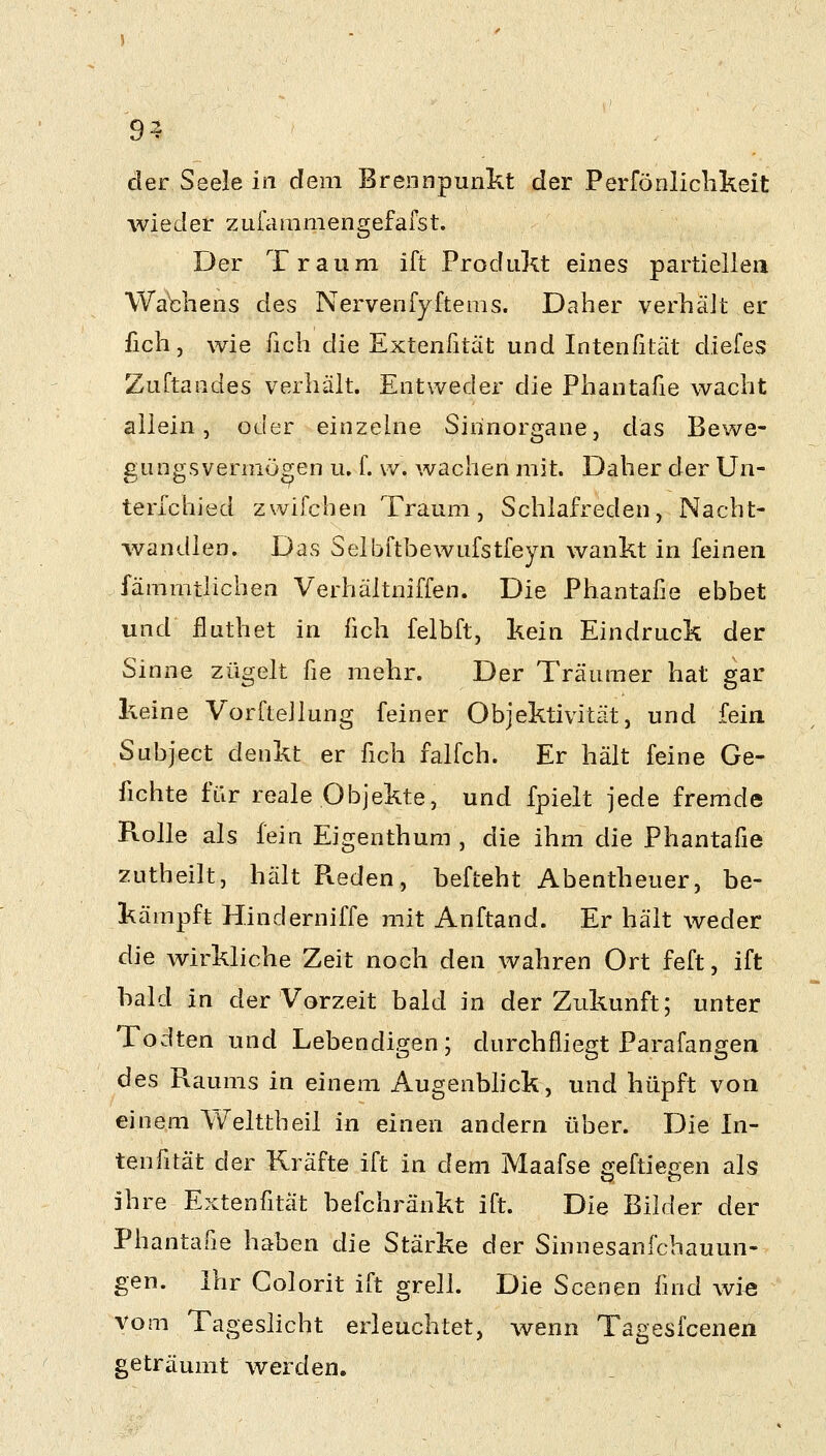 9^ der Seele in dem Brennpunkt der Perföoliclikeit wieder zufiimmengefafst. Der Traum ift Produkt eines partiellen WaHiens des Nervenfyftems. Daher verhält er lieh, wie fich die Extenßtät und Intenßtät diefes ZuTtandes verhält. Entweder die Phantafie wacht allein, oder einzelne Sirinorgane, das Bev^re- gungsvermögen u, f. w. wachen mit. Daher der Un- terlchied zwifchen Traum, Schlafreden, Nacht- wandlen. Das Selijftbewufstfeyn wankt in feinen fämrntlichen Verhältniffen. Die Phantafie ebbet und iluthet in fich felbft, kein Eindruck der Sinne zügelt fie mehr. Der Träumer hat gar keine VorfteJlung feiner Objektivität, und fein Subject denkt er fich falfch. Er hält feine Ge- fichte für reale Objekte, und fpielt jede fremde Rolle als fein Eigenthum , die ihm die Phantafie zutheilt, hält Fteden, befteht Abentheuer, be- kämpft Hinderniffe mit Anftand. Er hält weder die wirkliche Zeit noch den wahren Ort feft, ift bald in der Vorzeit bald in der Zukunft; unter Todten und Lebendigen; durchfliegt Parafangen des Raums in einem Augenbhck, und hüpft von einem Welttheil in einen andern über. Die In- tenßtät der Kräfte ift in dem Maafse o^eftiegen als ihre Extenfität befchränkt ift. Die Bilder der Phantafie haben die Stärke der Sinnesanfcbauun- gen. Ihr Colorit ift grell. Die Scenen find wie Vom Tageslicht erleuchtet, wenn Tagesfcenen geträumt werden.