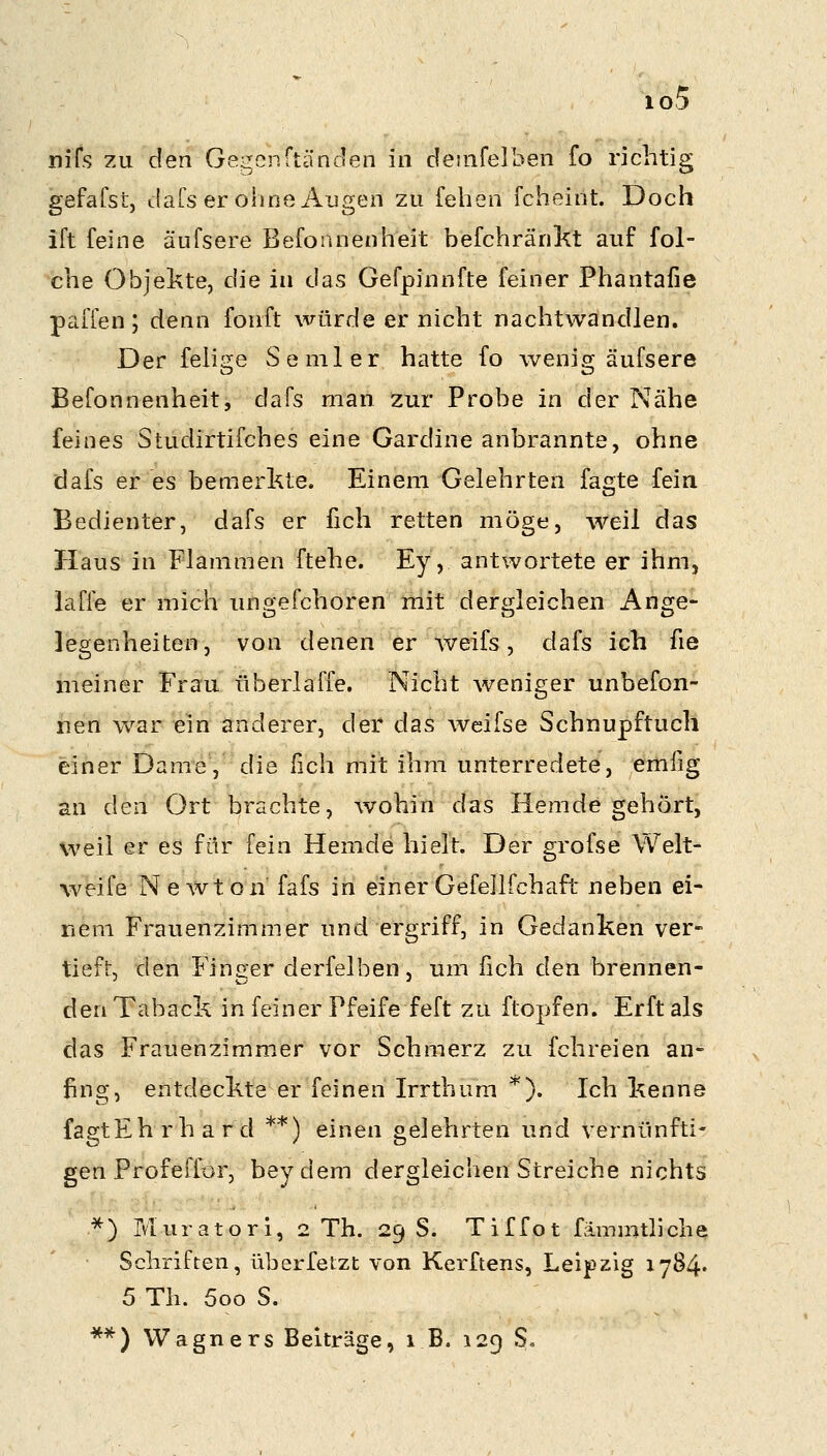 io5 nifs zu den Gegcnftänden in demfelben fo richtig gefafst, daTs er olmeiliigen zu felien fcheint. Doch ift feine äufsere Befonnenheit befchränkt auf fol- che Objekte, die in das Gefpinnfte feiner Phantafie paffen; denn fonft würde er nicht nachtwandlen. Der feiige Semler hatte fo wenig äufsere Befonnenheit, dafs man zur Probe in der Nähe feines Studirtifches eine Gardine anbrannte, ohne dafs er es bemerkte. Einem Gelehrten fagte fein Bedienter, dafs er fich retten möge, weil das Haus in Flammen ftehe. Ey, antwortete er ihm, laffe er mich imgefchoren mit dergleichen Ange- legenheiten, von denen er weifs, dafs ich fie meiner Frau überlaffe. Nicht weniger unbefon- nen war ein anderer, der das wcifse Schnupftuch einer Dame, die fich mit ihm unterredete, emfig an den Ort brachte, wohin das Hemde gehört, weil er es für fein Hemde hielt. Der grofse Welt- weife Newton fafs in einer Gefellfchaft rieben ei- nem Frauenzimmer und ergriff, in Gedanken ver- tieft, den Finger derfelben, um fich den brennen- den Taback in feiner Pfeife feft zu ftopfen. Erft als das Frauenzimmer vor Schmerz zu fchreien an- fing, entdeckte er feinen Irrthum *). Ich kenne faa!;tEh r h a r d **) einen gelehrten und vernünfti- gen Prof effor, beydem dergleichen Streiche nichts ^^ Muratori, 2 Th. 29 S. Tiffot fämmtliche Schriften, überfeizt von Kerftens, Leipzig 1784« 5 Th. 5oo S.