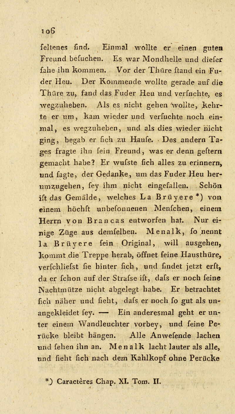 fellenes finc^. Einmal wollte er einen gutea Freund befuchen. Es war Mondhelle und diefer fahe ihn kommen. Vor der Thüre ftand ein Fu- der Heu. Der Kommende wollte gerade auf die Thüre zuj fand das, Fuder Heu und verfnchte, es wegzuheben. Als es nicht gehen 'wollte, kehr- te er um, kam wieder und verfuchte noch ein- mal, es wegzuheben, und als dies wieder nicht ging, begab er fich zu Haufe. ■ Des andern Ta- ges fragte ihn fein Freund, was er denn geftern gemacht habe? Er wufste fich ^lles zu erinnern, und fagte, der Gedanke, um das Fuder Heu her- umzugehen, fey ihm nicht eingefallen. Schön ift das Gemälde, welches La Brüyere*) von einem höchft unbefonnenen Menfchen, einem Herrn von Brancas entworfen hat. Nur ei- nige Züge aus demfelben. Menalk, fo nennt la Brüyere fein Original, will ausgehen, kommt die Treppe herab, öffnet feine Hausthüre, verfchliefst üe hinter fich, und findet jetzt erft, da er fchon auf der Strafse ift, dafs er noch feine Nachtmütze nicht abgelegt habe. Er betrachtet fich näher und fieht, dafs er noch fo gut als un- angekleidet fey. — Ein anderesmal geht er un- ter einem Wandleuchter vorbey, und feine Pe* rücke bleibt hängen. Alle Anwefende lachen und fehen ihn an. Menalk lacht lauter als alle, und fieht fich nach dem Kahlkopf ohne Perücke