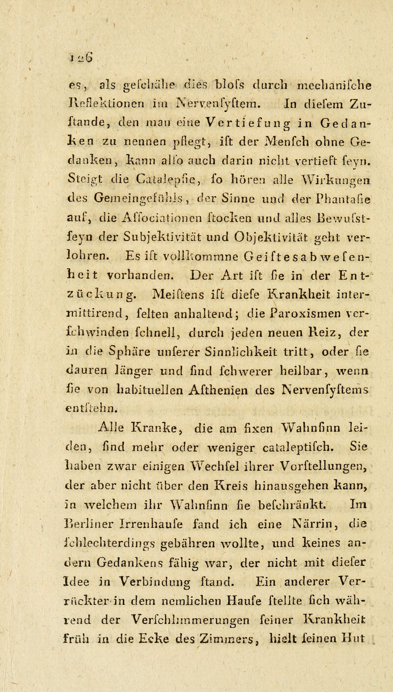 es, als gefcLälie dies blofs durch meclianifclie ReflekLionen im Nerven{yfteni. In diefem Zii- ftande, den man eine Ver ti ef u n g in Gedan- hen zu nennen pflegt, ift der Menfch ohne Ge- danken, kann all'o auch darin nicht vertieft feyn. Steigt die Catalepfie, fo hören alle Wirkungen des Gemeingefünis , der Sinne und der Phanlaße auf, die Affociationen ftocken und alles BeAvulst- feyn der Subjektivität und Objektivität geht ver- lohren. Es ift voliliommne Gei ftesab wef en- lieit vorhanden. Der Art ift fie in der Ent- zückung. Meiflens ift diefe Krankheit inter- mittirend, feiten anhaltend; die Paroxismen ver- fchwinden fchneli, durch jeden neuen Pveiz, der in die Sphäre unferer Sinnlichkeit tritt, oder ße clauren länger und find fchwerer heilbar, wenn üe von habituellen Afthenien des Nervenfyftems entfiehn. Alle Kranke, die am fixen Walinfinn lei- den, find mehr oder weniger cataleptifch. Sie haben zwar einigen Wechfel ihrer Vorftellungen, der aber nicht über den Kreis hinausgehen kann, in Avelchem ihr Wahnfinn fie befchränkt. Im Berliner Irrenhaufe fand ich eine Närrin, die iclilechterdings gebähren wollte, und keines an- ütiru Gedankens fähig war, der nicht mit diefer Idee in Verbindung: ftand. Ein anderer Ver- rückter in dem nemlichen Haufe ftellte fich wäh- rend der Verfchhmmerungen feiner Xvrankheifc früh in die Ecke des Zimmers, hielt feinen Hut