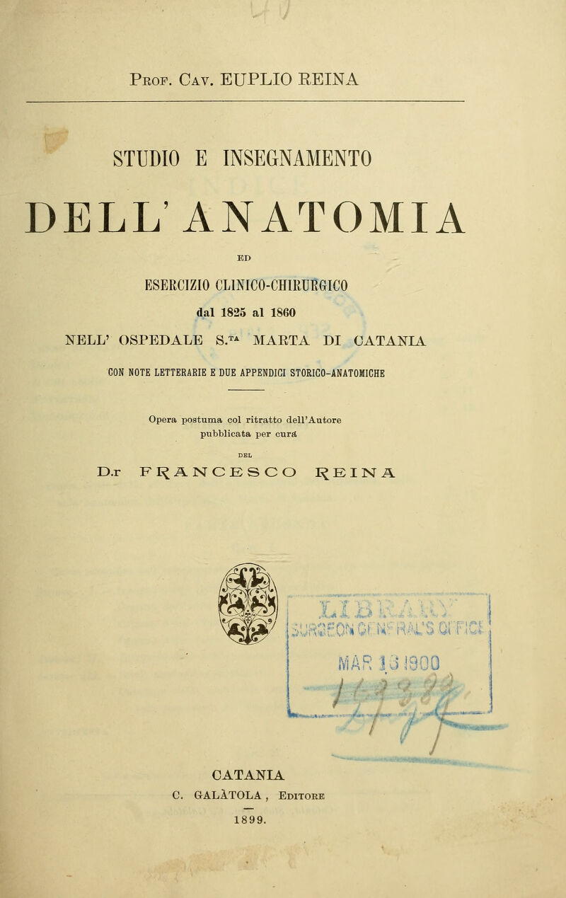 Prof. Cav. EUPLIO REINA STUDIO E INSEGNAMENTO DELL ANATOMIA ED ESERCIZIO CLINICO-CHIRURGICO dal 1825 al 1860 I^ELL' OSPEDALE 8J^ MAETA DI CATANIA CON NOTE LETTERARIE E DUE APPENDICI STORICO-ANATOMICHE Opera postuma col ritratto dell'Autore pubblicata per cura D.r FI^ANCESCO I^EINA V T 'V£ 1V]ARI3]800 / ^-——»^-. t ■'' y CATANIA C. GALÀTOLA , Editoeb 1899.