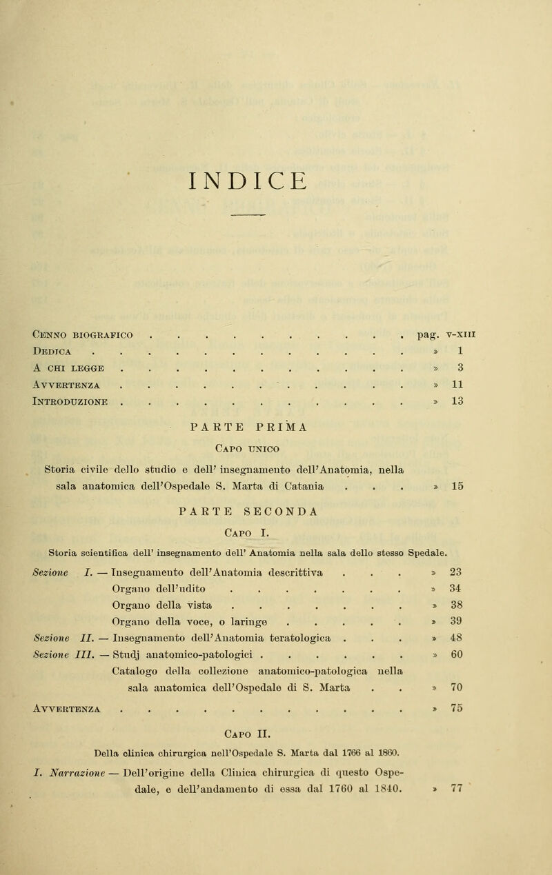 INDICE ClCNNO BIOGRAFICO . . . pag. V-XIII Dedica . . » 1 A chi legge » 3 Avvertenza . . . . . .  . . . . • » 11 Introduzione » 13 PARTE PRIMA Capo unico Storia civile dello studio e dell' insegnamento dell'Anatomia, nella sala anatomica dell'Ospedale S. Marta di Catania ... » 15 PARTE SECONDA Capo I. Storia scientifica dell' insegnamento dell' Anatomia nella sala dello stesso Spedale. Sezione I, — Insegnamento dell'Anatomia descrittiva ... » 23 Organo dell'udito ....... » 34 Organo della vista ....... » 38 Organo della voce, o laringe . . . . . » 39 Sezione II. — Insegnamento dell'Anatomia teratologica ... » 48 Sezione III. — Studj anatomico-patologici ...... » 60 Catalogo della collezione anatomico-patologica nella sala anatomica dell'Ospedale di S. Marta . . » 70 Avvertenza ........... » 75 Capo II. Della clinica chirurgica nell'Ospedale S. Marta dal 1766 al 1860. /. Narrazione — Dell'origine della Clinica chirurgica di questo Ospe- dale, e dell'andamento di essa dal 1760 al 1840. 77