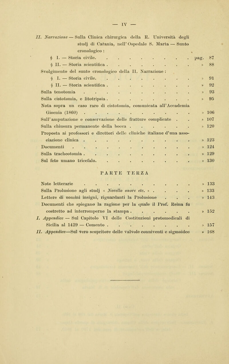 II. Narrazione — Sulla Clinica chirurgica della R. Università degli studj di Catania, nelF Ospedale S. Marta — Sunto cronologico : , $1. — Storia civile. ........ pag. 87 $ II. — Storia scientifica ........ » 88 Svolgimento del sunto cronologico della II. Narrazione : § I. —Storia civile. . . . . ... . . » 91 $ II. — Storia scientifica . . . . . . . . » 92 Sulla teuotomia . . . . . . . . . . » 93 Sulla cistotomia, e litotripsia........ » 95 Nota sopra un caso raro di cistotomia, comunicata all'Accademia Gioeuia (1860) :> 106 SulP amputazione e conservazione delle fratture complicate . . » 107 Sulla chiusura permanente della bocca ...... » 120 Proposta ai professori e direttori dello cliniche italiane d'una asso- ciazione clinica , . . . . . . . . . » 123 Documenti ........... » 124 Sulla tracheotomia .......... » 129 Sul feto umano tricefalo. ........ » 130 PARTE TERZA Note letterarie . . . . . . . . . . » 133 Sulla Prolusione agli studj « Novello onore etc. » . . . . » 133 Lettere di uomini insigni, riguardanti la Prolusione ... » 143 Documenti che spiegano la ragione per la quale il Prof. Reina fu costretto ad interromperne la stampa . . . . . . » 152 I. Appendice — Sul Capitolo VI delle Costituzioni protomedicali di Sicilia al 1429 — Comento » 157 II. Appendice—Sili vero scopritore delle valvole conniventi e sigmoidee » 168