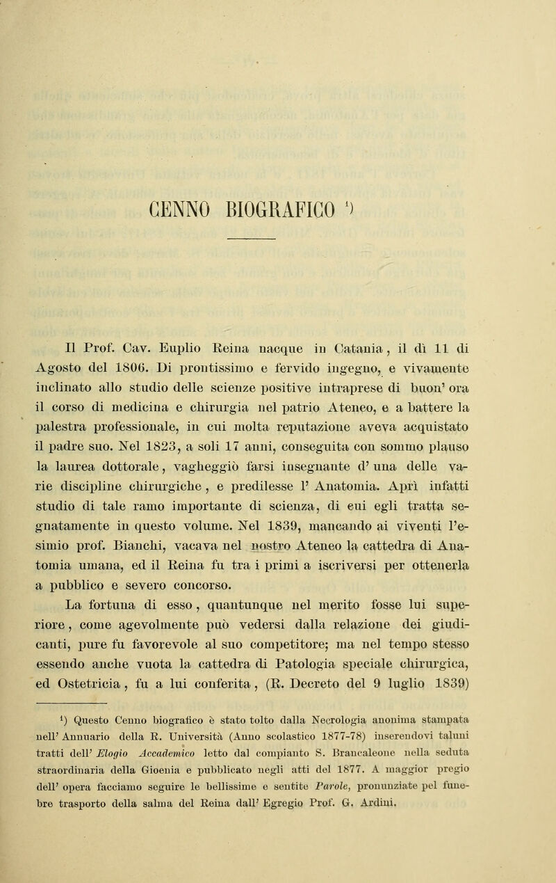 CENNO BIOGRAFICO ') Il Prof. Cav. Euplio Reina nacque in Catania, il dì 11 di Agosto del 1806. Di prontissimo e fervido ingegno, e vivamente inclinato allo studio delle scienze positive intraprese di buon' ora il corso di medicina e chirurgia nel patrio Ateneo, e a battere la palestra professionale, in cui molta reputazione aveva acquistato il padre suo. Nel 1823, a soli 17 anni, conseguita con sommo plauso la laurea dottorale, vagheggiò farsi insegnante d' una delle va- rie discipline chirurgiche , e predilesse P Anatomia. Aprì infatti studio di tale ramo importante di scienza, di cui egli tratta se- gnatamente in questo volume. IS^el 1839, mancando ai viventi l'e- simio prof. Bianchi, vacava nel nostro Ateneo la cattedra di Ana- tomia umana, ed il Reina fu tra i primi a iscriversi per ottenerla a pubblico e severo concorso. La fortuna di esso , quantunque nel merito fosse lui supe- riore , come agevolmente può vedersi dalla relazione dei giudi- canti, pure fu favorevole al suo competitore; ma nel tempo stesso essendo anche vuota la cattedra di Patologia speciale chirurgica, ed Ostetricia , fu a lui conferita, (R. Decreto del 9 luglio 1839) ^) Questo Cenno biografico è stato tolto dalla Necrologia anonima stampata nell' Annuario della E. Università (Anno scolastico 1877-78) inserendovi taluni tratti dell' Mogio Accademico letto dal compianto S. Brancaleone nella seduta straordinaria della Gioenia e pubblicato negli atti del 1877. A maggior pregio dell' opera facciamo seguire le bellissime e sentite Parole, pronunziate pel fune- bre trasporto della salma del Reina dall' Egregio Prof. G. Ardiui.