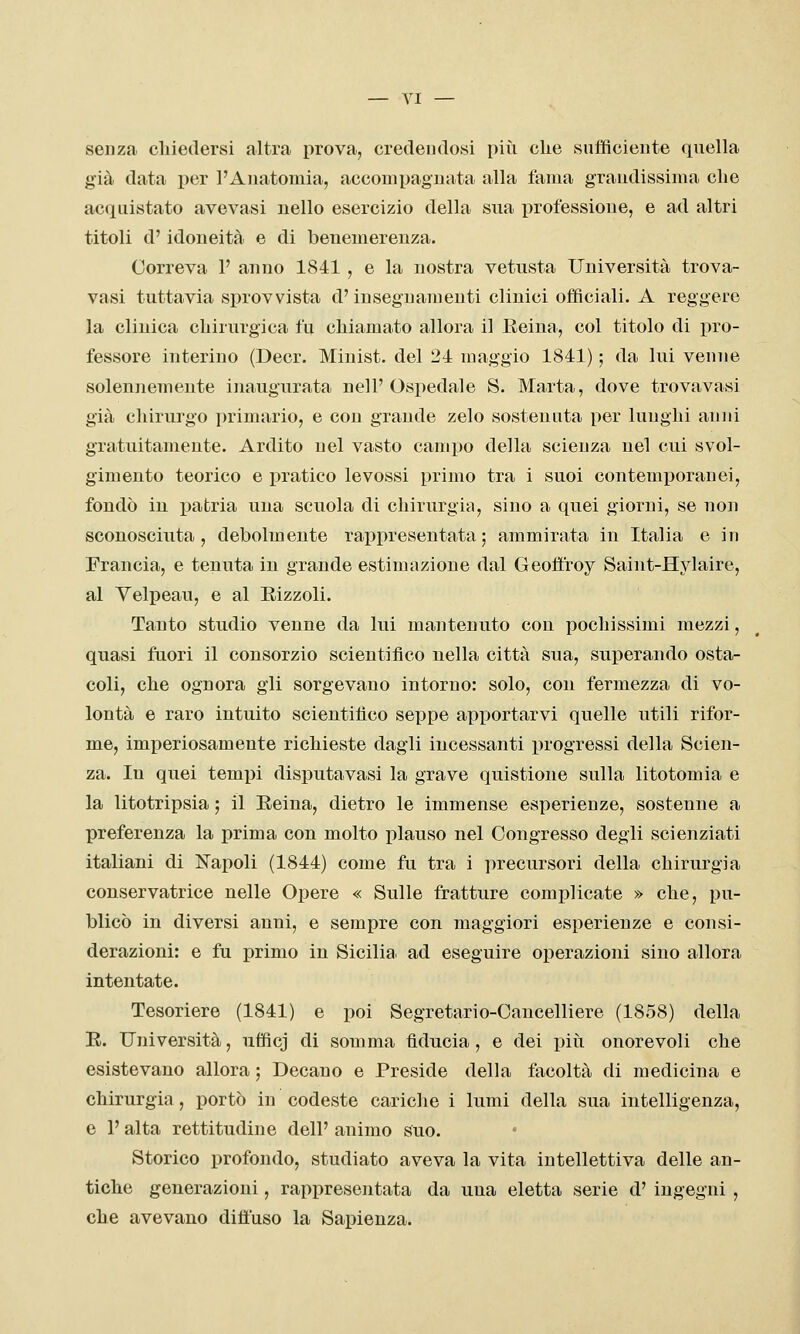 senza chiedersi altra prova, credendosi più clie sufficiente quella già data per l'Anatomia, accompagnata alla fama grandissima che acquistato avevasi nello esercizio della sua professione, e ad altri titoli d'idoneità, e di benemerenza. Correva 1' anno 1841 , e la nostra vetusta Università trova- vasi tuttavia sprovvista d'insegnamenti clinici officiali. A reggere la clinica chirurgica fu chiamato allora il Eeina, col titolo di i^ro- fessore interino (Decr. Minist. del 24 maggio 1841) ; da lui venne solennemente inaugurata nell' Ospedale S. Marta, dove trovavasi già chirurgo primario, e con grande zelo sostenuta per lunghi anni gratuitamente. Ardito nel vasto campo della scienza nel cui svol- gimento teorico e ieratico levossi primo tra i suoi contemporanei, fondò in patria una scuola di chirurgia, sino a quei giorni, se non sconosciuta, debolmente rappresentata; ammirata in Italia e in Francia, e tenuta in grande estimazione dal Geoffroy Saint-Hylaire, al Yelpeau, e al Rizzoli. Tanto studio venne da lui mantenuto con pochissimi mezzi, quasi fuori il consorzio scientifico nella città sua, superando osta- coli, che ognora gli sorgevano intorno: solo, con fermezza di vo- lontà e raro intuito scientifico seppe apportarvi quelle utili rifor- me, imperiosamente richieste dagli incessanti progressi della Scien- za. In quei tempi disputavasi la grave quistione sulla litotomia e la litotripsia ; il Eeina, dietro le immense esperienze, sostenne a preferenza la prima con molto plauso nel Congresso degli scienziati italiani di Napoli (1844) come fu tra i precursori della chirurgia conservatrice nelle Opere « Sulle fratture complicate » che, pu- blicò in diversi anni, e sempre con maggiori esperienze e consi- derazioni: e fu primo in Sicilia, ad eseguire operazioni sino allora intentate. Tesoriere (1841) e poi Segretario-Cancelliere (1858) della E. Università, ufficj di somma fiducia, e dei piti onorevoli che esistevano allora ; Decano e Preside della facoltà di medicina e chirurgia , portò in codeste cariche i lumi della sua intelligenza, e P alta rettitudine dell' animo suo. Storico profondo, studiato aveva la vita intellettiva delle an- tiche generazioni, rappresentata da una eletta serie d' ingegni , che avevano diffuso la Sapienza.