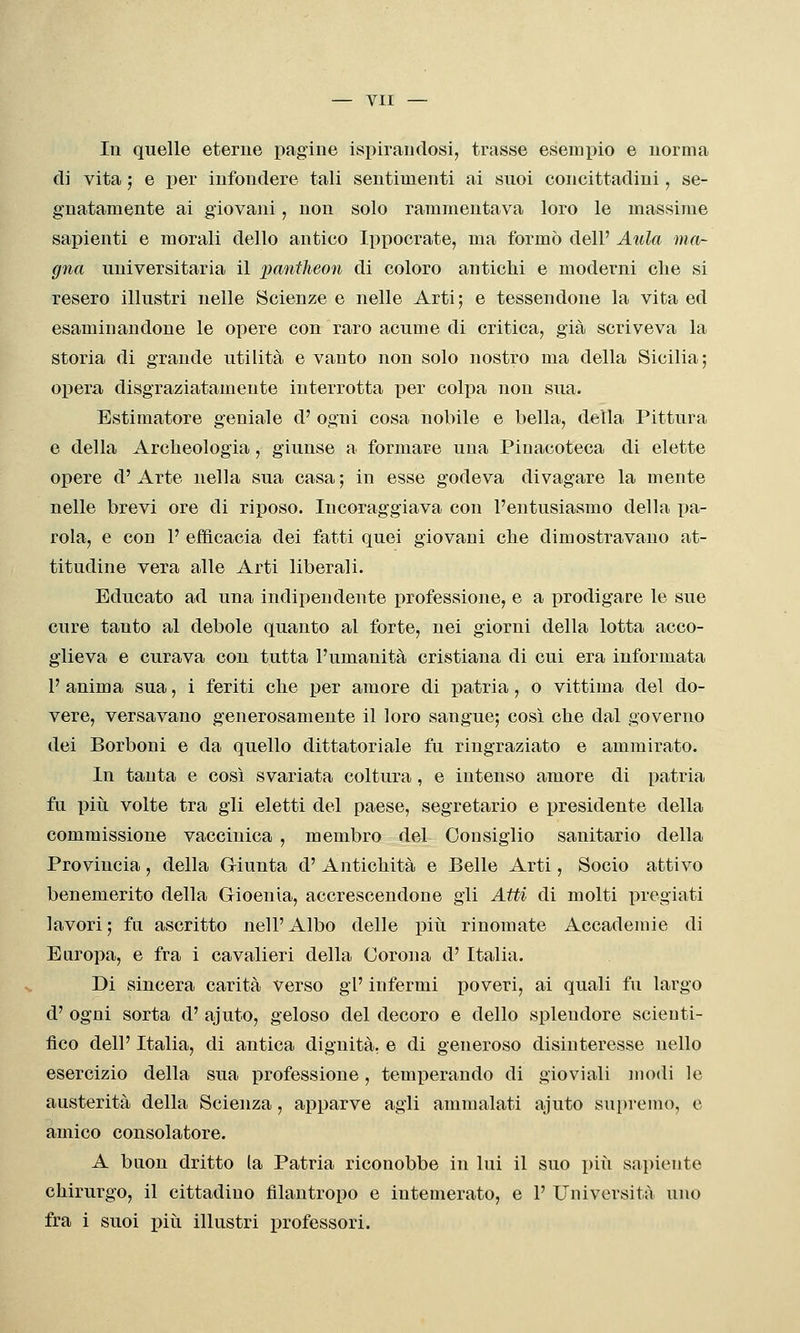 In quelle eterne pagine ispirauclosi, trasse esemi^io e norma di vita ; e per infondere tali sentimenti ai suoi concittadini, se- gnatamente ai giovani, non solo rammentava loro le massime sapienti e morali dello antico Ippocrate, ma formò dell' Atila ma- gna universitaria il panilieon di coloro antichi e moderni che si resero illustri nelle Scienze e nelle Arti; e tessendone la vita ed esaminandone le opere con raro acume di critica, già scriveva la storia di grande utilità e vanto non solo nostro ma della Sicilia; opera, disgraziatamente interrotta per colpa non sua. Estimatore geniale d' ogni cosa nobile e bella, della Pittura e della Archeologia, giunse a formare una Pinacoteca di elette opere d' Arte nella sua casa ; in esse godeva divagare la mente nelle brevi ore di riposo. Incoraggiava con l'entusiasmo della pa- rola, e con 1' efficacia dei fatti quei giovani che dimostravano at- titudine vera alle Arti liberali. Educato ad una indipendente professione, e a prodigare le sue cure tanto al debole quanto al forte, nei giorni della lotta acco- glieva e curava con tutta l'umanità cristiana di cui era informata 1' anima sua, i feriti che per amore di patria, o vittima del do- vere, versavano generosamente il loro sangue; così che dal governo dei Borboni e da quello dittatoriale fu ringraziato e ammirato. In tanta e così svariata coltura, e intenso amore di patria fu piti volte tra gli eletti del paese, segretario e presidente della commissione vaccinica , membro del Consiglio sanitario della Provincia, della Giunta d' Antichità e Belle Arti, Socio attivo benemerito della Gioenia, accrescendone gli Atti di molti pregiati lavori; fa ascritto nell'Albo delle piti rinomate Accademie di Europa, e fra i cavalieri della Corona d' Italia. Di sincera carità verso gì' infermi poveri, ai quali fu largo d' ogni sorta d' ajuto, geloso del decoro e dello splendore scienti- fico dell' Italia, di antica dignità, e di generoso disinteresse nello esercizio della sua professione, temperando di gioviali modi le austerità della Scienza, aj^parve agli ammalati ajuto supremo, e amico consolatore. A buon dritto la Patria riconobbe in lui il suo i)iù sai)iente chirurgo, il cittadino filantropo e intemerato, e 1' Università uno fra i suoi più illustri professori.