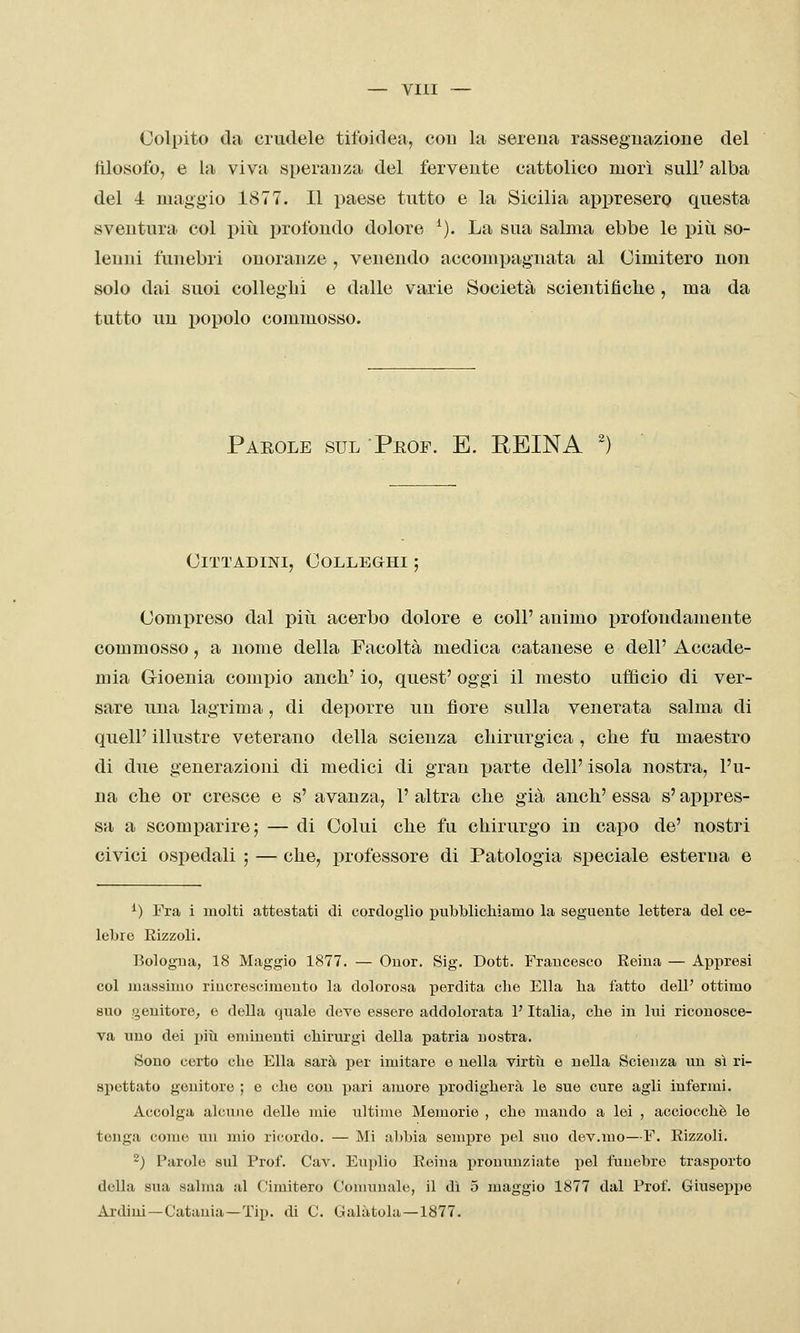 Colpito da crudele tifoidea, cou la serena rassegnazione del filosofo, e la viva speranza del fervente cattolico morì sulP alba del 4 maggio 1877. Il paese tutto e la Sicilia appresero questa sventura col più profondo dolore ^). La sua salma ebbe le più so- lenni funebri onoranze , venendo accompagnata al Cimitero non solo dai suoi colleglli e dalle varie Società scientificlie , ma da tutto un popolo commosso. Parole sul Peof. E. REINA ') Cittadini, Colleghi ; Compreso dal più acerbo dolore e coli' animo profondamente commosso, a nome della Facoltà medica catanese e dell' Accade- mia Grioenia compio anch' io, quest' oggi il mesto ufficio di ver- sare una lagrima, di deporre un fiore sulla venerata salma di quelP illustre veterano della scienza chirurgica , che fu maestro di due generazioni di medici di gran parte dell' isola nostra, l'u- na che or cresce e s' avanza, 1' altra che già anch' essa s'appres- sa a scomparire; — di Colui che fu chirurgo in capo de' nostri civici ospedali ; — che, professore di Patologia speciale esterna e ^) Fra i molti o,ttestati di cordoglio pubblichiamo la seguente lettera del ce- lebro Rizzoli. Bologua, 18 Maggio 1877. — Ouor. Sig. Dott. Francesco Reina — Appresi col massimo rincrescimento la dolorosa perdita che Ella ha fatto dell' ottimo 8UO genitore, e della quale deve essere addolorata l'Italia, che in lui riconosce- va uno dei piìi eminenti chirurgi della patria nostra. Sono certo che Ella sarà per imitare e nella virtii e nella Scienza un sì ri- spettato genitore ; e che cou pari amore prodigherà le sue cure agli iuferjni. Accolga alcune delle mie ultime Memorie , che mando a lei , acciocché le tenga come un mio ricurdo. — Mi aìtbia sempre pel suo dev.mo—F. Rizzoli. 2) Parole sul Prof. Cav. Euplio Reina pronunziate pel funebre trasporto della sua salma al Cimitero Conmuale, il dì 5 maggio 1877 dal Prof. Giuseppe Ai-dini—Catania—Tip. di C. Calatola—1877.