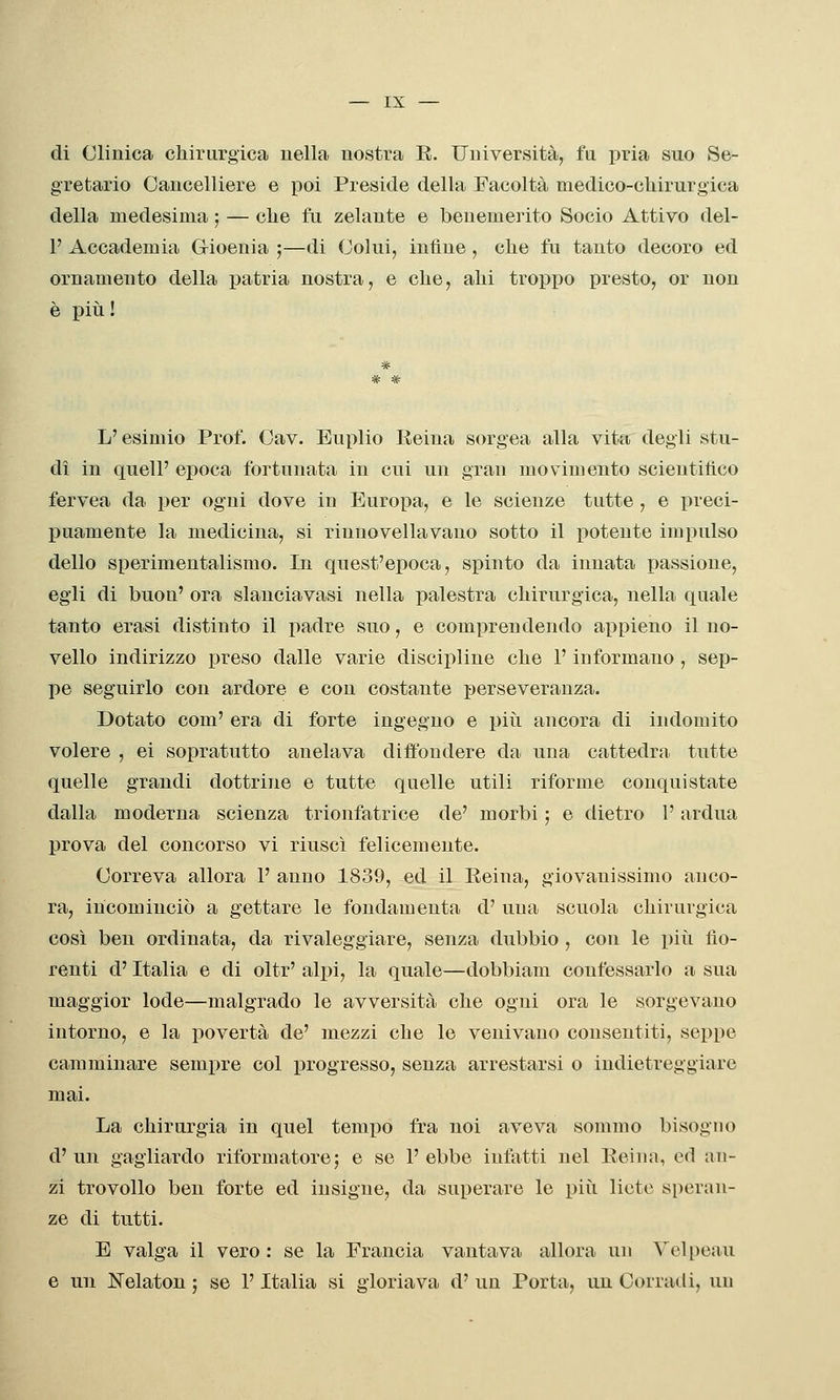 di Clinica chirurgica nella nostra R. Università, fu jnia suo Se- gretario Cancelliere e poi Preside della Facoltà medico-chirurgica della medesima ; — che fu zelante e benemerito Socio Attivo del- l' Accademia G-ioenia ;—di Colui, infine , che fu tanto decoro ed ornamento della patria nostra, e che, ahi troppo presto, or non è più ! L'esimio Prof. Cav, Euplio Reina sorgea alla vita degli stu- di in queir epoca fortunata in cui un gran movimento scientifico fervea da per ogni dove in Europa, e le scienze tutte, e preci- puamente la medicina, si rinuovellavano sotto il j)otente impulso dello sperimentalismo. In quest'epoca, spinto da innata passione, egli di buon' ora slanciavasi nella palestra chirurgica, nella quale tanto erasi distinto il padre suo, e comprendendo appieno il no- vello indirizzo preso dalle varie discipline che l'informano , sep- pe seguirlo con ardore e con costante perseveranza. Dotato com' era di forte ingegno e piìi ancora di indomito volere , ei sopratutto anelava diffondere da una cattedra tutte quelle grandi dottrine e tutte quelle utili riforme conquistate dalla moderna scienza trionfatrice de' morbi ; e dietro l'ardua prova del concorso vi riuscì felicemente. Correva allora 1' anno 1839, ed il Reina, giovanissimo anco- ra, incominciò a gettare le fondamenta d' una scuola chirurgica così ben ordinata, da rivaleggiare, senza dubbio , con le piìi fio- renti d'Italia e di oltr' alpi, la quale—dobbiam confessarlo a sua maggior lode—malgrado le avversità che ogni ora le sorgevano intorno, e la povertà de' mezzi che le venivano consentiti, seppe camminare sempre col progresso, senza arrestarsi o indietreggiare mai. La chirurgia in quel tempo fra noi aveva sommo bisogno d'un gagliardo riformatore; e se l'ebbe infatti nel Reiun, ed an- zi trovollo ben forte ed insigne, da superare le più liete speran- ze di tutti. E valga il vero: se la Francia vantava allora un Vcl[)eau e un Nelaton ; se l'Italia si gloriava d' un Porta, un Corradi, un