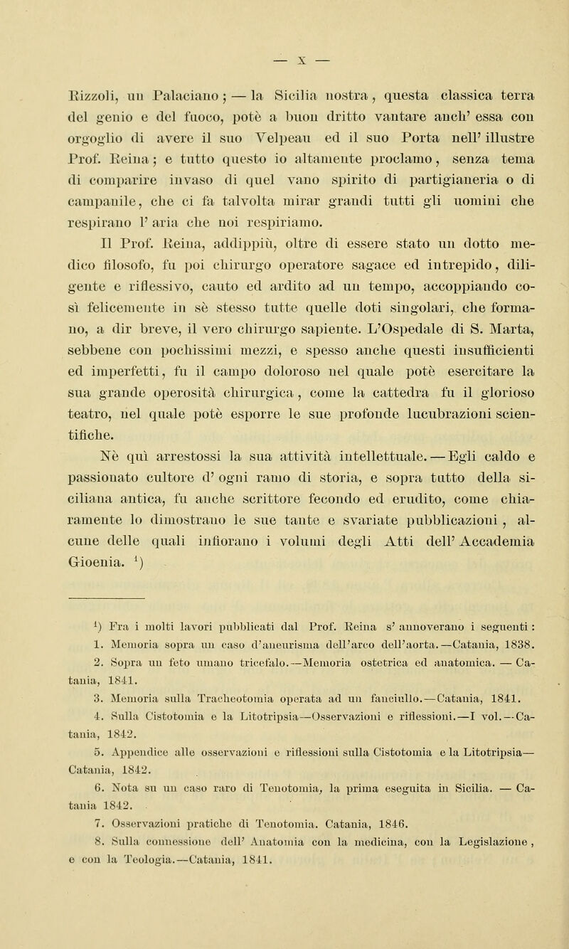 Rizzoli, un Palaciano ; — la Sicilia nostra, questa classica terra del genio e del fuoco, potè a buon dritto vantare anch' essa con orgoglio di avere il suo Yelpeau ed il suo Porta nell' illustre Prof. Eeiua ; e tutto questo io altamente proclamo, senza tema di comparire invaso di quel vano spirito di partigianeria o di campanile, che ci fa talvolta mirar grandi tutti gli uomini che respirano 1' aria che noi respiriamo. Il Prof, lieiua, addippiìi, oltre di essere stato un dotto me- dico filosofo, fu poi chirurgo operatore sagace ed intrepido, dili- gente e riflessivo, cauto ed ardito ad un tempo, accoppiando co- sì felicemente in sé stesso tutte quelle doti singolari, che forma- no, a dir breve, il vero chirurgo sapiente. L'Ospedale di S. Marta, sebbene con pochissimi mezzi, e spesso anche questi insufficienti ed imperfetti, fu il campo doloroso nel quale potè esercitare la sua grande operosità chirurgica, come la cattedra fu il glorioso teatro, nel quale potè esporre le sue profonde lucubrazioni scien- tifiche. Né qui arrestossi la sua attività intellettuale. — Egli caldo e passionato cultore d' ogni ramo di storia, e sopra tutto della si- ciliana antica, fu anche scrittore fecondo ed erudito, come chia- ramente lo dimostrano le sue tante e svariate pubblicazioni , al- cune delle quali infiorano i volumi degli Atti dell' Accademia Gioenia. M ^) Fra i molti lavori pubblicati dal Prof. Reina s' auuoverauo i seguenti : 1. Memoria sopra un caso cTaneurisma dell'arco dell'aorta.—Catania, 1838. 2. Sopra un feto umano tricefalo.—Memoria ostetrica ed anatomica. — Ca- tania, 1841. 3. Memoria sulla Tracheotomia oj)erata ad un fanciullo.—Catania, 1841. 4. Sulla Cistotomia e la Litotripsia—Osservazioni e riflessioni.—I voi. — Ca- tania, 1842, 5. Appendice alle osservazioni e riflessioni sulla Cistotomia e la Litotripsia— Catania, 1842. 6. Nota su un caso raro di Tenotomia^ la prima eseguita in Sicilia. — Ca- tania 1842. . 7. Osservazioni pratiche di Tenotomia. Catania, 1846, 8. Sulla connessione dell' Anatomia con la medicina, con la Legislazione , o con la Teologia.—Catania, 1841.