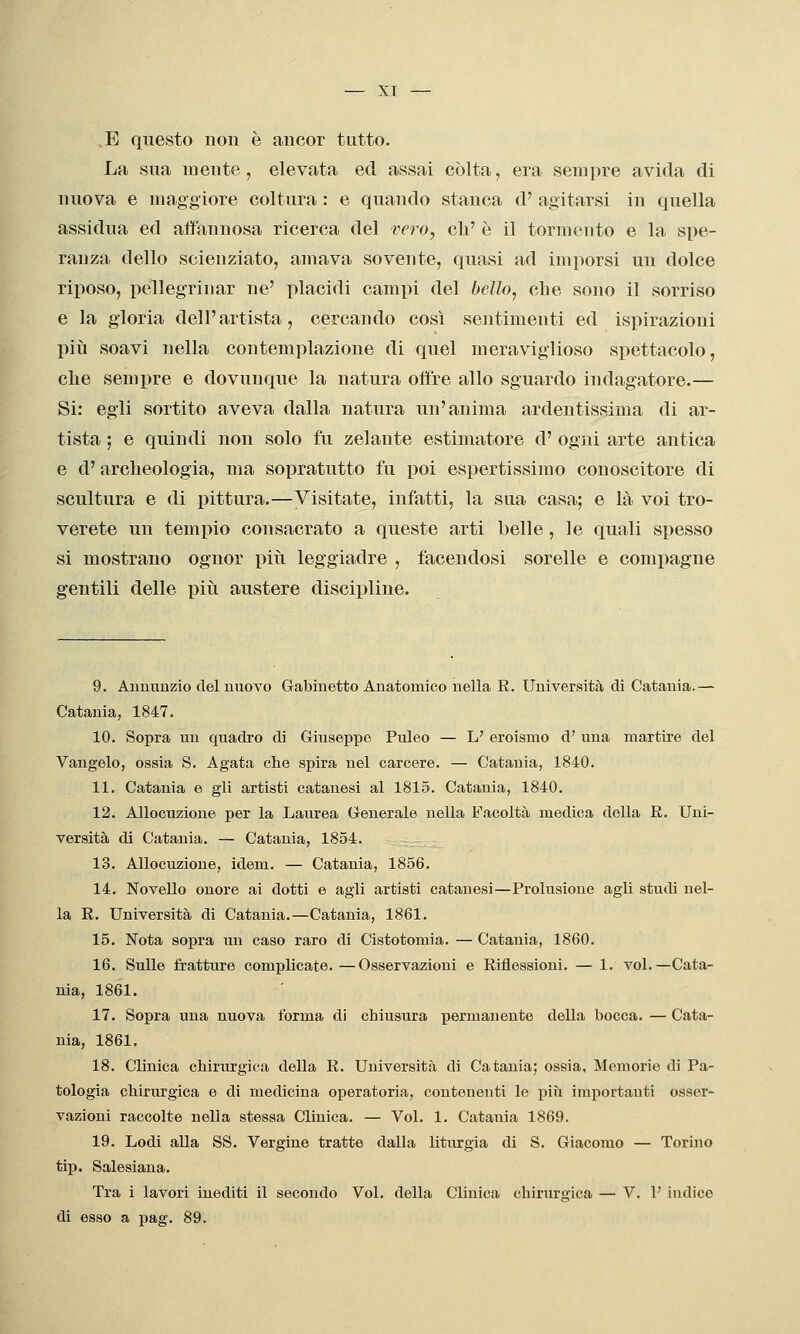 E questo non è ancor tutto- La sua mente, elevata ed assai còlta, era senii)re avida di nuova e maggiore coltura : e quando stanca d' agitarsi in quella assidua ed affannosa ricerca del vero, eh' è il tormento e la spe- ranza dello scienziato, amava sovente, quasi ad imporsi un dolce riposo, pellegrinar ne' placidi campi del bcJlo^ che sono il sorriso e la gloria dell'artista, cercando così sentimenti ed ispirazioni piti soavi nella contemplazione di quel meraviglioso spettacolo, che sempre e dovunque la natura offre allo sguardo indagatore.— Si: egli sortito aveva dalla natura un'anima ardentissima di ar- tista ; e quindi non solo fu zelante estimatore d' ogni arte antica e d'archeologia, ma sopratutto fu poi espertissimo conoscitore di scultura e di pittura.—Visitate, infatti, la sua casa; e là voi tro- verete un tempio consacrato a queste arti belle, le quali spesso si mostrano ognor più leggiadre , facendosi sorelle e compagne gentili delle più austere discipline. 9. Annunzio del nuovo Gabinetto Anatomico nella R. Università di Catania.— Catania, 1847. 10. Sopra un quadro di Giuseppe Puleo — L' eroismo d' una martire del Vangelo, ossia S. Agata che spira nel carcere. — Catania, 1840. 11. Catania e gli artisti catanesi al 1815. Catania, 1840. 12. Allocuzione per la Laurea Generale nella Facoltà medica della E. Uni- versità di Catania. — Catania, 1854. 13. Allocuzione, idem. — Catania, 1856. 14. Novello onore ai dotti e agli artisti catanesi—Prolusione agli studi nel- la E. Università di Catania.—Catania, 1861. 15. Nota sopra un caso raro di Cistotomia. — Catania, 1860. 16. Sulle fratture complicate. —Osservazioni e Eiflessioni. — 1. voi.—Cata- nia, 1861. 17. Sopra una nuova t'orma di chiusura permanente della bocca. — Cata- nia, 1861. 18. Clinica chirurgica della E. Università di Catania; ossia. Memorie di Pa- tologia chirurgica e di medicina operatoria, contenenti le piìi importanti osser- vazioni raccolte nella stessa Clinica. — Voi. 1. Catania 1869. 19. Lodi aUa SS. Vergine tratte dalla liturgia di S. Giacomo — Torino tip. Salesiana. Tra i lavori inediti il secondo Voi. della Clinica chirurgica — V. V indico di esso a j)ag. 89.