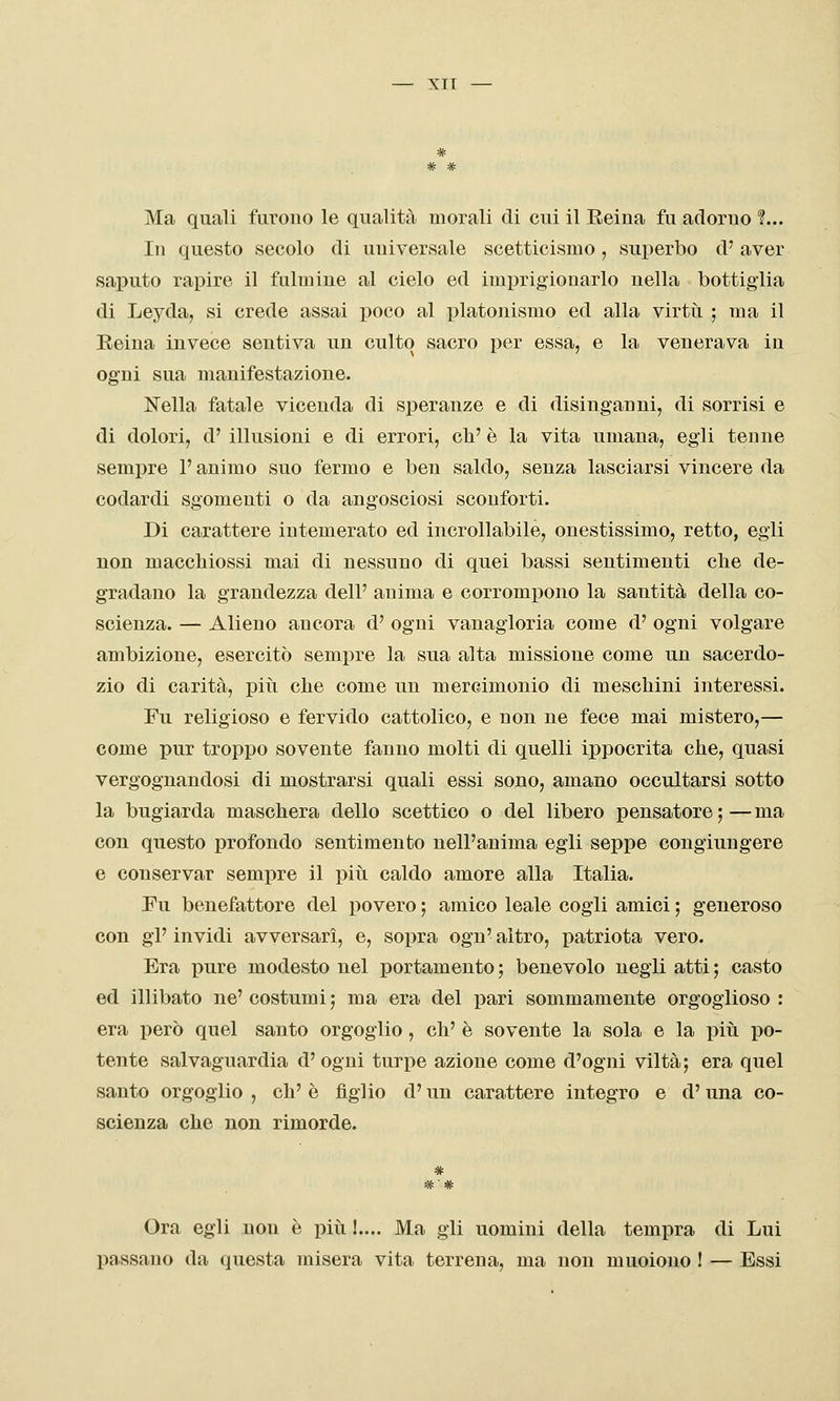 — XIT — * Ma quali furono le qualità inorali di cui il Reina fu adorno ?... In questo secolo di universale scetticismo, superbo d' aver saputo rapire il fulmine al cielo ed imi^rigionarlo nella bottiglia di Leyda, si crede assai poco al platonismo ed alla virtù ; ma il Eeina invece sentiva un culto sacro per essa, e la venerava in ogni sua manifestazione. Nella fatale vicenda di speranze e di disinganni, di sorrisi e di dolori, d' illusioni e di errori, cb' è la vita umana, egli tenne sempre l'animo suo fermo e ben saldo, senza lasciarsi vincere da codardi sgomenti o da angosciosi sconforti. Di carattere intemerato ed incrollabile, onestissimo, retto, egli non macchiossi mai di nessuno di quei bassi sentimenti clie de- gradano la grandezza dell' anima e corrompono la santità della co- scienza. — Alieno ancora d' ogni vanagloria come d' ogni volgare ambizione, esercitò sempre la sua alta missione come un sacerdo- zio di carità, piti che come un mercimonio di meschini interessi. Fu religioso e fervido cattolico, e non ne fece mai mistero,— come pur troppo sovente fanno molti di quelli ippocrita che, quasi vergognandosi di mostrarsi quali essi sono, amano occultarsi sotto la bugiarda maschera dello scettico o del libero pensatore ; — ma con questo profondo sentimento nell'anima egli seppe congiungere e conservar sempre il piìi caldo amore alla Italia. Fu benefattore del povero ; amico leale cogli amici ; generoso con gì' invidi avversari, e, sopra ogn' altro, patriota vero. Era pure modesto nel portamento ; benevolo negli atti ; casto ed illibato ne' costumi 5 ma era del pari sommamente orgoglioso : era però quel santo orgoglio, eh' è sovente la sola e la più po- tente salvaguardia d'ogni turpe azione come d'ogni viltà; era quel santo orgoglio, eh'è figlio d'un carattere integro e d'una co- scienza che non rimorde. # Ora egli non è più 1.... Ma gli uomini della tempra di Lui passano da questa misera vita terrena, ma non muoiono ! — Essi