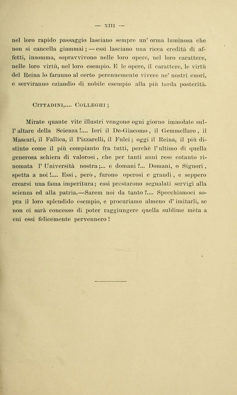 nel loro rapido passaggio lasciano sempre un' orma luminosa che non si cancella giammai ; — essi lasciano una ricca eredità di af- fetti, insomma, sopravvivono nelle loro opere, nel loro carattere, nelle loro virtìi, nel loro esempio. E le opere, il carattere, le virtù del Eeina lo faranno al certo perennemente vivere ne' nostri cuori, e serviranno eziandio di nobile esempio alla piti tarda posterità. Cittadini,.... Colleghi ; Mirate quante vite illustri vengono ogni giorno immolate sul- 1' altare della Scienza !.... Ieri il De-Gliacomo , il Gemmellaro , il Mascari, il Fallica, il Pizzarelli, il Fulci ; oggi il Eeina, il piti di- stinto come il più compianto fra tutti, perchè l'ultimo di quella generosa schiera di valorosi, che per tanti anni rese cotanto ri- nomata l' Università nostra ;... e domani 1.. Domani, o Signori, spetta a noi !.... Essi, però , furono operosi e grandi, e seppero crearsi una fama imperitura; essi prestarono segnalati servigi alla scienza ed alla i^atria.—Sarem noi da tanto 1... Specchiamoci so- pra il loro splendido esempio, e procuriamo almeno d'imitarli, se non ci sarà concesso di poter raggiungere quella sublime mèta a cui essi felicemente pervennero !