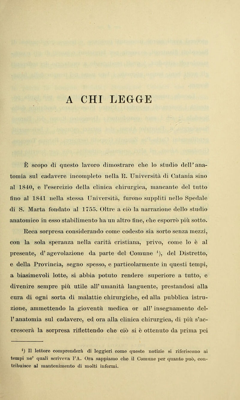 A CHI LEGGE È scopo di questo lavoro dimostrare che lo studio dell'ana- tomia sul cadavere incompleto nella E. Università di Catania sino al 1840, e l'esercizio della clinica chirurgica, mancante del tutto fino al 1841 nella stessa Università, furono suppliti nello Spedale di S. Marta fondato al 1755. Oltre a ciò la narrazione dello studio anatomico in esso stabilimento ha un altro fine, che esporrò piti sotto. Eeca sorpresa considerando come codesto sia sorto senza mezzi, con la sola speranza nella carità cristiana, privo, come lo è al presente, d'agevolazione da parte del Comune ^), del Distretto, e della Provincia, segno spesso, e particolarmente in questi tempi, a biasimevoli lotte, si abbia potuto rendere superiore a tutto, e divenire sempre piti utile all'umanità languente, prestandosi alla cura di ogni sorta di malattie chirurgiche, ed alla pubblica istru- zione, ammettendo la gioventù, medica or all' insegnamento del- l' anatomia sul cadavere, ed ora alla clinica chirurgica, di più s'ac- crescerà la sorpresa riflettendo che ciò si è ottenuto da prima pei ^) Il lettore comprenderà di leggieri come queste notizie si riferiscono ai tempi ne' quali scriveva l'A. Ora saj)piarao che il Comune per quanto può, con- tribuisce al mantenimento di molti infermi.