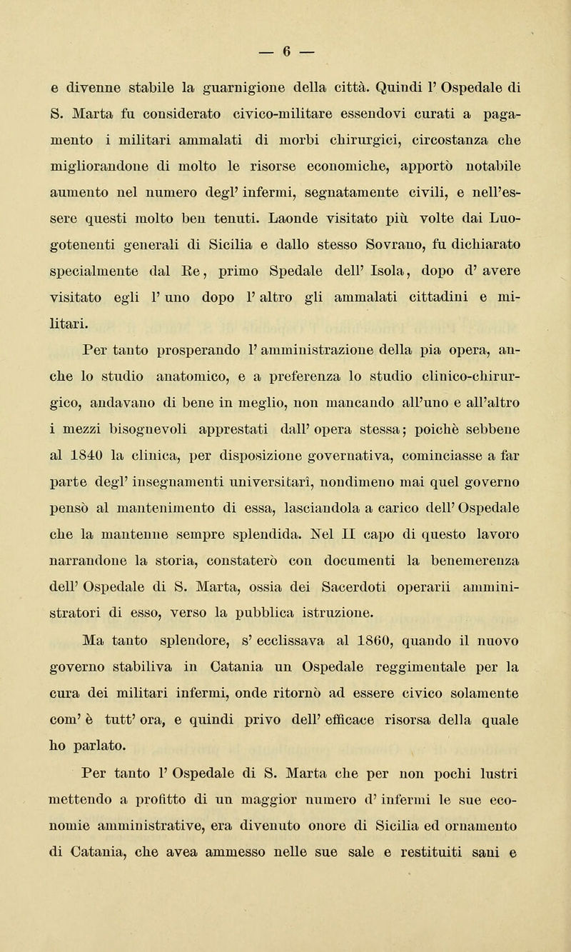 e divenne stabile la guarnigione della città. Quindi 1' Ospedale di S. Marta fu considerato civico-militare essendovi curati a paga- mento i militari ammalati di morbi chirurgici, circostanza che migliorandone di molto le risorse economiche, apportò notabile aumento nel numero degP infermi, segnatamente civili, e nell'es- sere questi molto ben tenuti. Laonde visitato più volte dai Luo- gotenenti generali di Sicilia e dallo stesso Sovrano, fu dichiarato specialmente dal Ee, primo Spedale dell' Isola, dopo d' avere visitato egli F uno dopo P altro gli ammalati cittadini e mi- litari. Per tanto prosperando l'amministrazione della pia opera, an- che lo studio anatomico, e a preferenza lo studio clinico-chirur- gico, andavano di bene in meglio, non mancando all'uno e all'altro i mezzi bisognevoli apprestati dall' opera stessa ; poiché sebbene al 1840 la clinica, per disposizione governativa, cominciasse a far parte degi' insegnamenti universitari, nondimeno mai quel governo pensò al mantenimento di essa, lasciandola a carico dell' Ospedale che la mantenne sempre splendida. ISTel II cai)o di questo lavoro narrandone la storia, constaterò con documenti la benemerenza dell' Ospedale di S. Marta, ossia dei Sacerdoti operarli ammini- stratori di esso, verso la pubblica istruzione. Ma tanto splendore, s' ecclissava al 1860, quando il nuovo governo stabiliva in Catania un Ospedale reggimentale per la cura dei militari infermi, onde ritornò ad essere civico solamente com' è tutt' ora, e quindi privo dell' efficace risorsa della quale ho parlato. Per tanto 1' Ospedale di S. Marta che per non pochi lustri mettendo a profitto di un maggior numero d'infermi le sue eco- nomie amministrative, era divenuto onore di Sicilia ed ornamento di Catania, che avea ammesso nelle sue sale e restituiti sani e