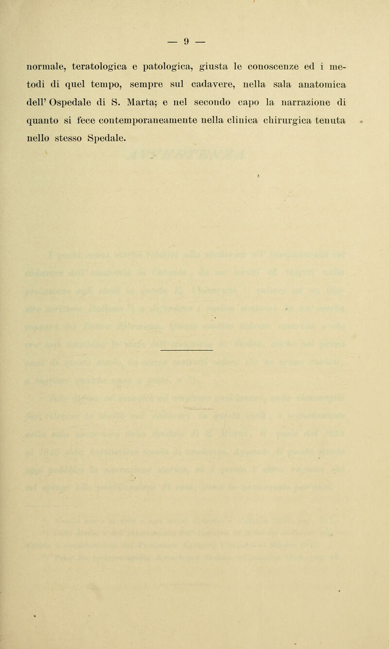 normale, teratologica e patologica, giusta le conoscenze ed i me- todi di quel tempo, sempre sul cadavere, nella sala anatomica dell' Ospedale di S. Marta; e nel secondo capo la narrazione di quanto si fece contemporaneamente nella clinica chirurgica tenuta nello stesso Spedale.