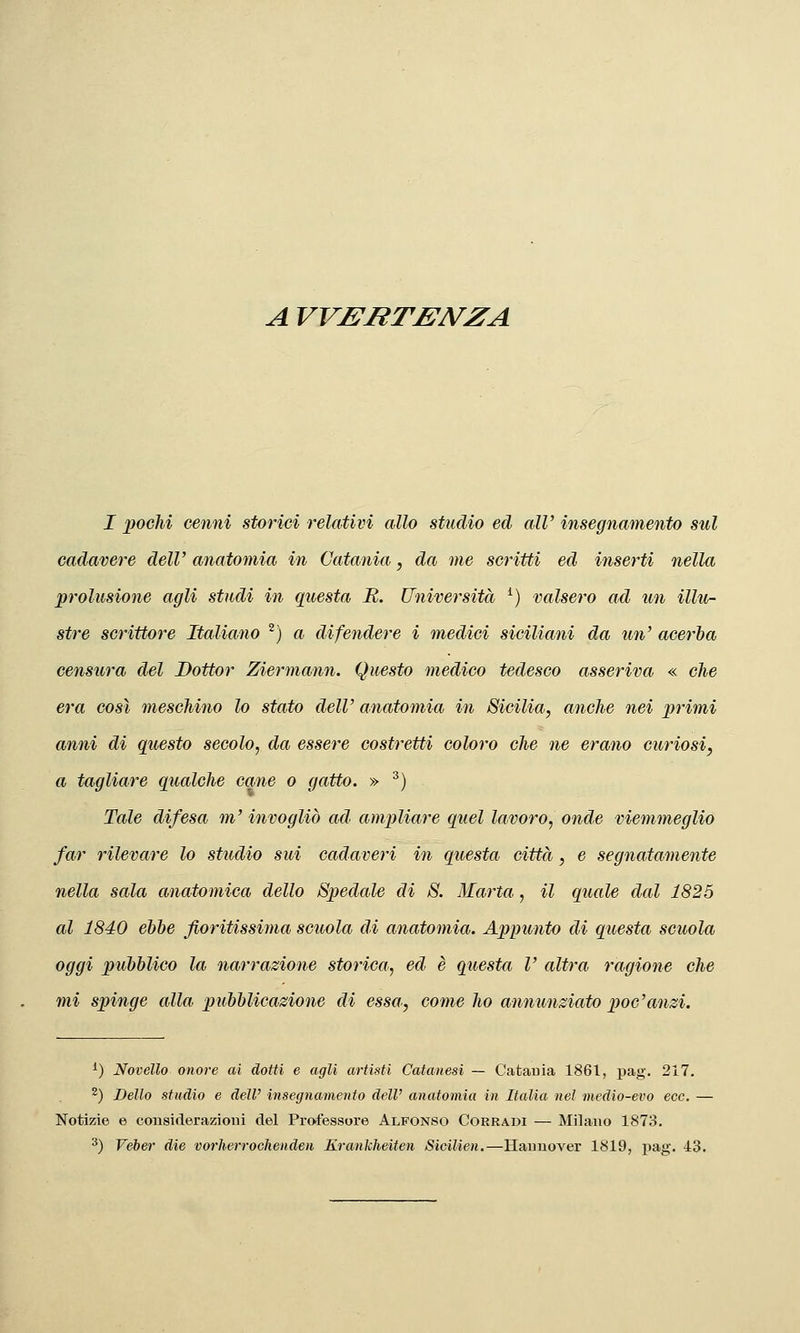A VV£:iiTBN^ZA 1 pochi cenni storici illativi allo studio ed all' insegnamento sul cadavere dell' anatomia in Catania, da me scritti ed inserti nella prolusione agli studi in questa R. Università ^) valsero ad un illu- stre scrittore Italiano ^) a difendere i medici siciliani da un' acerba censura del Dottor Ziermann. Questo medico tedesco asseriva « che era così meschino lo stato dell' anatomia in Sicilia, anche nei primi anni di questo secolo, da essere costretti coloro che ne erano curiosi, a tagliare qualche cane o gatto. » ^) Tale difesa m'invogliò ad ampliare qiiel lavoro, onde viemmeglio far rilevare lo studio sui cadaveri in questa città, e segnatamente nella sala anatomica dello Spedale di S. Marta, il quale dal 1825 al 1840 ebbe fioritissima scuola di anatomia. Appunto di questa scuola oggi pubblico la narrazione storica, ed è questa l' altra ragione che mi spinge alla pubblicazione di essa, come ho annunziato poc'anzi. ^) Novello onore ai dotti e agli artisti Catanesi — Catania 1861, pag. 217. 2) j)eUo studio e dell' insegnamento dell' anatomia in Italia nel medio-evo ecc. — Notizie e consiclerazioui del Professore Alfonso Corradi — Milano 1873. ^) Veber die vorherrochenden Krankheiten Sicilien.—Hannover 1819, pag. 43.