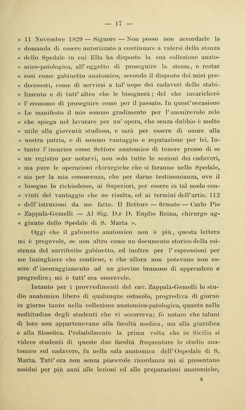 « 11 IsTovembre 1829 — Signore — Non posso non accordarle la « domanda di essere autorizzato a continuare a valersi della stanza « dello Spedale in cui Ella ha disposto la sua collezione anato- « mico-patologica, all' oggetto di proseguire la stessa, e restar « così come gabinetto anatomico, secondo il disposto dei miei pre- « decessori, come di servirsi a tal' uopo dei cadaveri dello stabi- « limento e di tutt' altro che le bisognerà ; del che incaricherò « 1' economo di proseguire come per il passato. In quest'occasione « Le manifesto il mio sommo gradimento per 1' ammirevole zelo « che spiega nel lavorare per un' opera, clie senza dubbio è molto « utile alla gioveutii studiosa, e sarà per essere di onore alla « nostra patria, e di sommo vantaggio e reputazione per lei. In- « tanto l'incarico come Settore anatomico di tenere presso di se « un registro per notarvi, non solo tutte le sezioni dei cadaveri, « ma pure le operazioni chirurgiche che si faranno nello Spedale, « sia per la mia conoscenza, che per darne testimonianza, ove il « bisogno lo richiedesse, ai Superiori, per essere in tal modo con- « vinti del vantaggio che ne risulta, ed ai termini dell'artic. 112 « dell' istruzioni da me fatte. Il Rettore — firmato — Carlo Pio « Zappalà-Glemelli — Al Sig. D.r D. Euplio Reina, chirurgo ag- « giunto dello Spedale di S. Marta ». Oggi che il gabinetto anatomico non è più, questa lettera mi è pregevole, se non altro come un documento storico della esi- stenza del surriferito gabinetto, ed inoltre per 1' espressioni per me lusinghiere che contiene, e che allora non potevano non es- sere d'incoraggiamento ad un giovine bramoso di ax^prendere e progredire ; mi è tutt' ora onorevole. Intanto per i provvedimenti del cav. Zappalà-Gemelli lo stu- dio anatomico libero di qualunque ostacolo, progrediva di giorno in giorno tanto nella collezione anatomico-patologica, quanto nella moltitudine degli studenti che vi accorreva; fò notare che taluni di loro non appartenevano alla facoltà medica, ma alla giuridica e alla filosofica. Probabilmente la prima volta che in Sicilia si videro studenti di queste due facoltà frequentare lo studio ana- tomico sul cadavere, fu nella sala anatomica dell'Osi^edale di S. Marta. Tutt' ora non senza piacevole ricordanza mi si presentano assidui per piti anni alle lezioni ed alle i3reparazioni anatomiche, 2