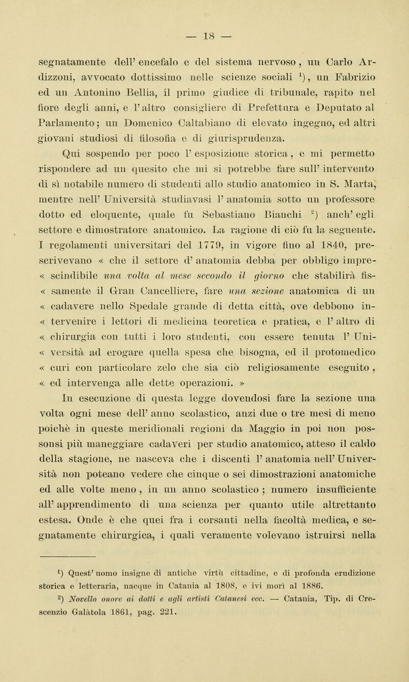 segnatamente dell' encefalo e del sistema nervoso , un Carlo Ar- dizzoui, avvocato dottissimo nelle scienze sociali ^), un Fabrizio ed un Antonino Belila, il primo giudice di tribunale, rapito nel fiore degli anni, e l'altro consigliere di Prefettura e Deputato al Parlamento ; un Domenico Oaltabiano di elevato ingegno, ed altri giovani studiosi di filosofia e di giurisprudenza. Qui sospendo per poco 1' esposizione storica, e mi permetto rispondere ad un quesito clie mi si potrebbe fare sulP intervento di sì notabile numero di studenti allo studio anatomico in S. Marta, mentre nelP Università studiavasi 1' anatomia sotto un professore dotto ed eloquente, quale fu Sebastiano Bianchi ^) anch' egli settore e dimostratore anatomico. La ragione di ciò fa la seguente. I regolamenti universitari del 1779, in vigore fino al 1840, pre- scrivevano « che il settore d' anatomia debba per obbligo imj)re- « scindibile una volta al mese secondo il giorno che stabilirà fis- « samente il Gran Cancelliere, fare una sezione anatomica di un « cadavere nello Si)edale grande di detta città, ove debbono in- « tervenire i lettori di medicina teoretica e pratica, e 1' altro di « chirurgia con tutti i loro studenti, con essere tenuta 1' Uni- « versità ad erogare quella spesa che bisogna, ed il protomedico « curi con particolare zelo che sia ciò religiosamente eseguito , « ed intervenga alle dette operazioni. » In esecuzione di questa legge dovendosi fare la sezione una volta ogni mese dell' anno scolastico, anzi due o tre mesi di meno poiché in queste meridionali regioni da Maggio in poi non pos- sonsi più maneggiare cadaveri per studio anatomico, atteso il caldo della stagione, ne nasceva che i discenti 1' anatomia nell' Univer- sità non poteano vedere che cinque o sei dimostrazioni anatomiche ed alle volte meno , in un anno scolastico ; numero insufficiente all' apprendimento di una scienza i3er quanto utile altrettanto estesa. Onde è che quei fra i corsanti nella facoltà medica, e se- gnatamente chirurgica, i quali veramente volevano istruirsi nella ^) Quest' uomo insigne di antiche virtù cittadine, e di profonda erudizione storica e letteraria, nacque in Catania al 1808, e ivi morì al 1886. ^) Novello onore ai dotti e agli artisti Catanesi eec. — Catania, Tip. di Cre- scenzio Galàtola 1861, pag. 221.