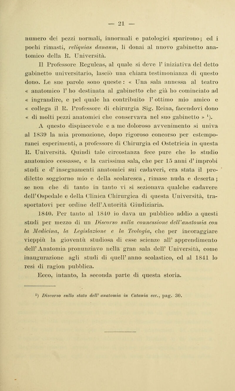 ULimero dei pezzi uormali, imiormali e patologici sparirono; ed i pochi rimasti, reliquias dcmaum, li donai al nuovo gabinetto ana- tomico della E. Università. Il Professore Eeguleas, al quale si deve l'iniziativa del detto gabinetto universitario, lasciò una chiara testimonianza dì questo dono. Le sue parole sono queste : « Una sala annessa al teatro « anatomico 1' ho destinata al gabinetto che già ho cominciato ad « ingrandire, e pel quale ha contribuito 1' ottimo mio amico e « collega il E. Professore di chirurgia Sig. Reina, facendovi dono « di molti pezzi anatomici che conservava nel suo gabinetto » ^). A questo dispiacevole e a me doloroso avvenimento si univa al 1839 la mia promozione, dopo rigoroso concorso per estempo- ranei esperimenti, a professore di Chirurgia ed Ostetricia in questa E. Università. Quindi tale circostanza fece i3ure che lo studio anatomico cessasse, e la carissima sala, che per 15 anni d'improbi studi e d'insegnamenti anatomici sui cadaveri, era stata il pre- diletto soggiorno mio e della scolaresca, rimase nuda e deserta ; se non che di tanto in tanto vi si sezionava qualche cadavere dell' Ospedale e della Clinica Chirurgica di questa Università, tra- sportatovi per ordine dell'Autorità Giudiziaria. 1840. Per tanto al 1840 io dava un pubblico addio a questi studi i)er mezzo di un Discorso sulla connessione dell'anatomia con la Medicina, la Legislazione e la Teologia, che per incoraggiare vieppiri la gioventù studiosa di esse scienze all' apprendimento dell' Anatomia pronunziavo nella gran sala dell' Università, come inaugurazione agli studi di quell' anno scolastico, ed al 1841 lo resi di ragion pubblica. Ecco, intanto, la seconda parte di questa storia. ^) Discorso stillo stato dell' anatomia in Catania ecc., pag. 30.