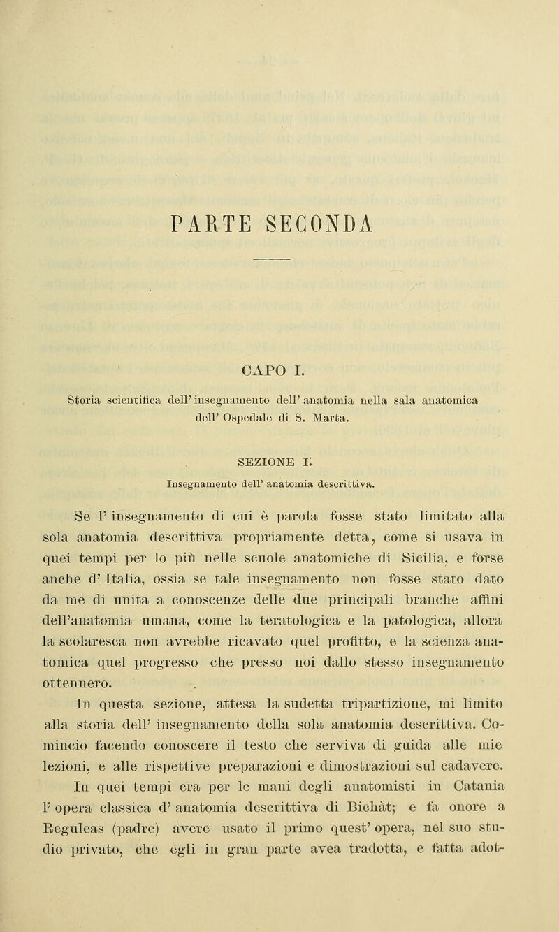 PARTE SECONDA CAPO I. Storia soieutitica dell' iusegnameuto dell' anatomia nella sala anatomica dell' Ospedale di S. Marta. SEZIONE i: Insegnamento dell' anatomia descrittiva. Se l'insegnamento di cui è parola fosse stato limitato alla sola anatomia descrittiva propriamente detta, come si usava in quei tempi per lo piti nelle scuole anatomiche di Sicilia, e forse anche d'Italia, ossia se tale insegnamento non fosse stato dato da me di unita a conoscenze delle due principali branche affini dell'anatomia umana, come la teratologica e la patologica, allora la scolaresca non avrebbe ricavato quel profìtto, e la scienza ana- tomica quel progresso che presso noi dallo stesso insegnamento ottennero. In questa sezione, attesa la sudetta tripartizione, mi limito alla storia dell' insegnamento della sola anatomia descrittiva. Co- mincio facendo conoscere il testo che serviva di guida alle mie lezioni, e alle rispettive preparazioni e dimostrazioni sul cadavere. In quei temj)i era per le mani degli anatomisti in Catania 1' opera classica d' anatomia descrittiva di Bichàt; e fa onore a Eeguleas (i)adre) avere usato il primo quest' opera, nel suo stu- dio privato, che egli in gran parte avea tradotta, e latta adot-