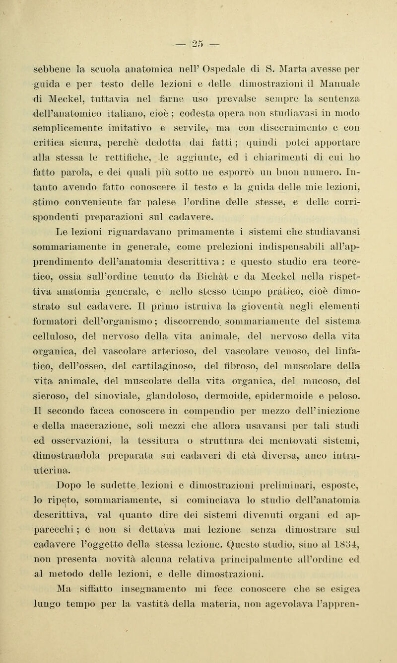 sebbene la scuola anatomica uell' Ospedale di S. Marta avesse per guida e per testo delle lezioni e delle dimostrazioni il Manuale di Meckel, tuttavia nel farne uso prevalse sempre la sentenza dell'anatomico italiano, cioè ; codesta opera non studiavasi in modo semplicemente imitativo e servile, ma con discernimento e con critica sicura, perchè dedotta dai fatti ; quindi potei apportare alla stessa le rettificlie, le aggi tinte, ed i chiarimenti di cui ho fatto parola, e dei quali piìi sotto ne esporrò un buon numero. In- tanto avendo fatto conoscere il testo e la guida delle mie lezioni, stimo conveniente far palese l'ordine delle stesse, e delle corri- spondenti preparazioni sul cadavere. Le lezioni riguardavano primamente i sistemi che studiavansi sommariamente in generale, come prelezioni indispensabili all'ap- prendimento dell'anatomia descrittiva : e questo studio era teore- tico, ossia sull'ordine tenuto da Bichàt e da Meckel nella rispet- tiva anatomia generale, e nello stesso tempo pratico, cioè dimo- strato sul cadavere. Il primo istruiva la gioventù negli elementi formatori dell'organismo ; discorrendo, sommariamente del sistema celluioso, del nervoso della vita animale, del nervoso della vita organica, del vascolare arterioso, del vascolare venoso, del linfa- tico, dell'osseo, del cartilaginoso, del fibroso, del muscolare della vita animale, del muscolare della vita organica, del mucoso, del sieroso, del sinoviale, glandoloso, dermoide, epidermoide e peloso. Il secondo facea conoscere in compendio per mezzo dell'iniezione e della macerazione, soli mezzi che allora usavansi per tali studi ed osservazioni, la tessitura o struttura dei mentovati sistemi, dimostrandola preparata sui cadaveri di età diversa, anco intra- uterina. Dopo le sudette. lezioni e dimostrazioni preliminari, esposte, lo ripeto, sommariamente, si cominciava lo studio dell'anatomia descrittiva, vai quanto dire dei sistemi divenuti organi ed ap- parecchi ; e non si dettava mai lezione senza dimostrare sul cadavere l'oggetto della stessa lezione. Questo studio, sino al 1834, non presenta novità alcuna relativa principalmente all'ordine ed al metodo delle lezioni, e delle dimostrazioni. Ma siffatto insegnamento mi fece conoscere che se esigea lungo temilo per la vastità della materia, non agevolava l'appreu-