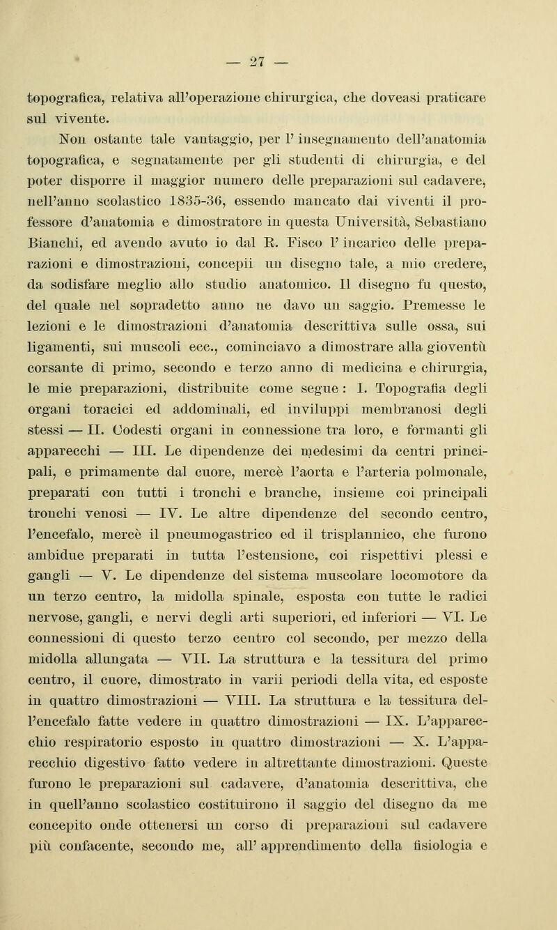 topografica, relativa all'operazione chirurgica, che doveasi praticare sul vivente. Non ostante tale vantaggio, per F insegnamento dell'anatomia topografica, e segnatamente per gli studenti di chirurgia, e del poter disporre il maggior numero delle preparazioni sul cadavere, nell'anno scolastico 1835-36, essendo mancato dai viventi il pro- fessore d'anatomia e dimostratore in questa Università, Sebastiano Bianchi, ed avendo avuto io dal E. Fisco l'incarico delle prepa- razioni e dimostrazioni, concepii un disegno tale, a mio credere, da sodisfare meglio allo studio anatomico. Il disegno fu questo, del quale nel sopradetto anno ne davo un saggio. Premesse le lezioni e le dimostrazioni d'anatomia descrittiva sulle ossa, sui ligamenti, sui muscoli ecc., cominciavo a dimostrare alla gioventìi corsante di primo, secondo e terzo anno di medicina e chirurgia, le mie preparazioni, distribuite come segue : I. ToiDografia degli organi toracici ed addominali, ed inviluppi membranosi degli stessi — II. Codesti organi in connessione tra loro, e formanti gli apparecchi — III. Le dipendenze dei medesimi da centri princi- pali, e primamente dal cuore, mercè l'aorta e l'arteria polmonale, preparati con tutti i tronchi e branche, insieme coi principali tronchi venosi — IV. Le altre dipendenze del secondo centro, l'encefalo, mercè il pneumogastrico ed il trisplannico, che furono ambidue jireparati in tutta l'estensione, coi rispettivi plessi e gangli — V. Le dipendenze del sistema muscolare locomotore da un terzo centro, la midolla spinale, esposta con tutte le radici nervose, gangli, e nervi degli arti superiori, ed inferiori — VI. Le connessioni di questo terzo centro col secondo, per mezzo della midolla allungata — VII. La struttura e la tessitura del primo centro, il cuore, dimostrato in varii periodi della vita, ed esposte in quattro dimostrazioni — Vili. La struttura e la tessitura del- l'encefalo fatte vedere in quattro dimostrazioni — IX. L'apparec- chio respiratorio esposto in quattro dimostrazioni — X. L'appa- recchio digestivo fatto vedere in altrettante dimostrazioni. Queste furono le preparazioni sul cadavere, d'anatomia descrittiva, che in quell'anno scolastico costituirono il saggio del diseguo da me concepito onde ottenersi un corso di preparazioni sul cadavere più confacente, secondo me, all' ap])rendimento della fisiologia e