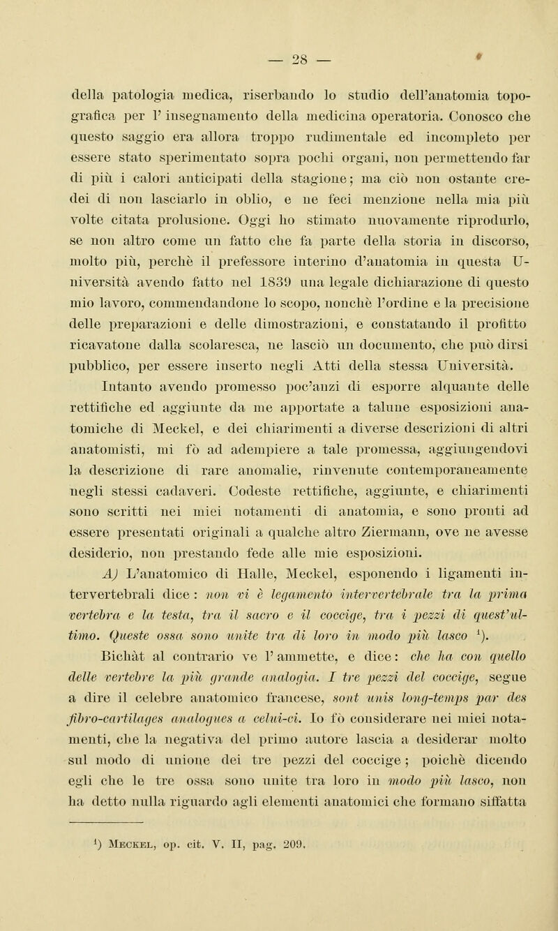 della patologia medica, riserbando lo studio dell'anatomia topo- grafica per P insegnamento della medicina operatoria. Conosco die questo saggio era allora troppo rudimentale ed incompleto per essere stato sperimentato sopra poclii organi, non permettendo far di più i calori anticipati della stagione; ma ciò non ostante cre- dei di non lasciarlo in oblio, e ne feci menzione nella mia piìi volte citata prolusione. Oggi ho stimato nuovamente riprodurlo, se non altro come un fatto che fa parte della storia in discorso, molto piìi, perchè il i^refessore interino d'anatomia in questa U- niversità avendo fatto nel 1839 una legale dichiarazione di questo mio lavoro, commendandone lo scopo, nonché l'ordine e la precisione delle preparazioni e delle dimostrazioni, e constatando il profitto ricavatone dalla scolaresca, ne lasciò un documento, che può dirsi pubblico, per essere inserto negli Atti della stessa Università. Intanto avendo promesso poc'anzi di esporre alquante delle rettifiche ed aggiunte da me apportate a talune esposizioni ana- tomiche di Meckel, e dei chiarimenti a diverse descrizioni di altri anatomisti, mi fò ad adempiere a tale promessa, aggiungendovi la descrizione di rare anomalie, rinvenute contemporaneamente negli stessi cadaveri. Codeste rettifiche, aggiunte, e chiarimenti sono scritti nei miei notamenti di anatomia, e sono pronti ad essere presentati originali a qualche altro Ziermann, ove ne avesse desiderio, non prestando fede alle mie esposizioni. AJ L'anatomico di Halle, Meckel, esponendo i ligamenti in- tervertebrali dice : non vi è legamento intervertebrale tra la prima vertebra e la testa, tra il sacro e il coccige, tra i pezzi di quest'ul- timo. Queste ossa sono unite tra di loro in modo più lasco ^). Bichàt al contrario ve l'ammette, e dice : die ha con quello delle vertebre la più grande analogia. I tre pezzi del coccige, segue a dire il celebre anatomico francese, sont unis long-temps par des fibro-cartilages analogues a celui-ci. Io fò considerare nei miei nota- menti, che la negativa del primo autore lascia a desiderar molto sul modo di unione dei tre pezzi del coccige ; poiché dicendo egli che le tre ossa sono unite tra loro in modo più lasco, non ha detto nulla riguardo agli elementi anatomici che formano siffatta ^) Meckel, op. cit. V. II, pag. 209.