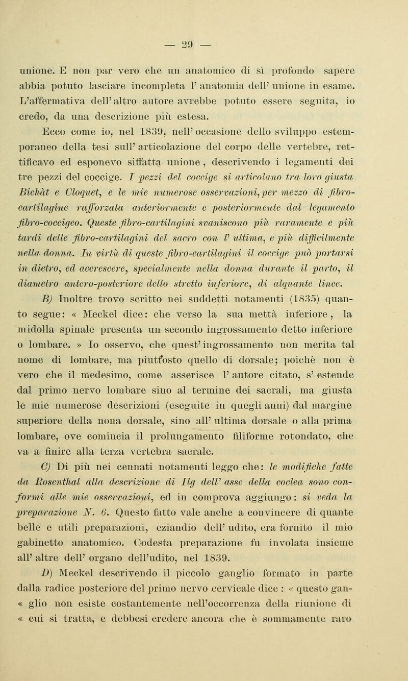 unioue. E non par vero clie uu anatomico di sì profondo sapere abbia potuto lasciare incompleta F anatomia dell' unione in esame. L'affermativa dell'altro autore avrebbe j)otuto essere seguita, io credo, da una descrizione più estesa. Ecco come io, nel 1839, nell' occasione dello sviluppo estem- poraneo della tesi sull' articolazione del corpo delle vertebre, ret- tificavo ed esponevo siiìatta unione, descrivendo i legamenti dei tre pezzi del coccige. I pezzi del coccige si articolano tra loro giusta Bichàt e Cloquet, e le mie numerose osservazioni^ per mezzo di fibro- cartilagine rafforzata anteriormente e posteriormente dal legamento fibro-GOGcigeo. Queste fibro-cartilagini svaniscono -pili raramente e più tardi delle fibro-cartilagini del sacro con V ultima^ e più difficilmente nella donna. In virtù di queste fibro-cartilagini il coccige può porta/ì^si in dietro^ ed accrescere, specialmente nella donna durante il parto, il diametro antero-posteriore dello stretto inferiore, di alquante linee. B) Inoltre trovo scritto nei suddetti notamenti (1835) quan- to segue : « Meckel dice : che verso la sua metta inferiore , la midolla spinale presenta un secondo ingrossamento detto inferiore o lombare. » Io osservo, che quest'ingrossamento non merita tal nome di lombare, ma piuttosto quello di dorsale; poiché non è vero che il medesimo, come asserisce 1' autore citato, s' estende dal primo nervo lombare sino al termine dei sacrali, ma giusta le mie numerose descrizioni (eseguite in quegli anni) dal margine superiore della nona dorsale, sino all' ultima dorsale o alla x^rima lombare, ove comincia il prolungamento filiforme rotondato, che va a finire alla terza vertebra sacrale. G) Di più nei cennati notamenti leggo che: le modificìie fatte da Bosenthal alla descrizione di Ilg deW asse della coclea sono con- formi alle mie osservazioni, 6d in comprova aggiungo : si veda la Xjreparazione JSf. 6. Questo fatto vale anche a convincere di quante belle e utili preparazioni, eziandio dell' udito, era fornito il mio gabinetto anatomico. Codesta preparazione fu involata insieme all' altre dell' organo dell'udito, nel 1839. D) Meckel descrivendo il piccolo ganglio formato in parte dalla radice posteriore del primo nervo cervicale dice : « questo gan- « giio non esiste costantemente nell'occorrenza della riunione di « cui si tratta, e debbesi credere ancora che è sommamente raro