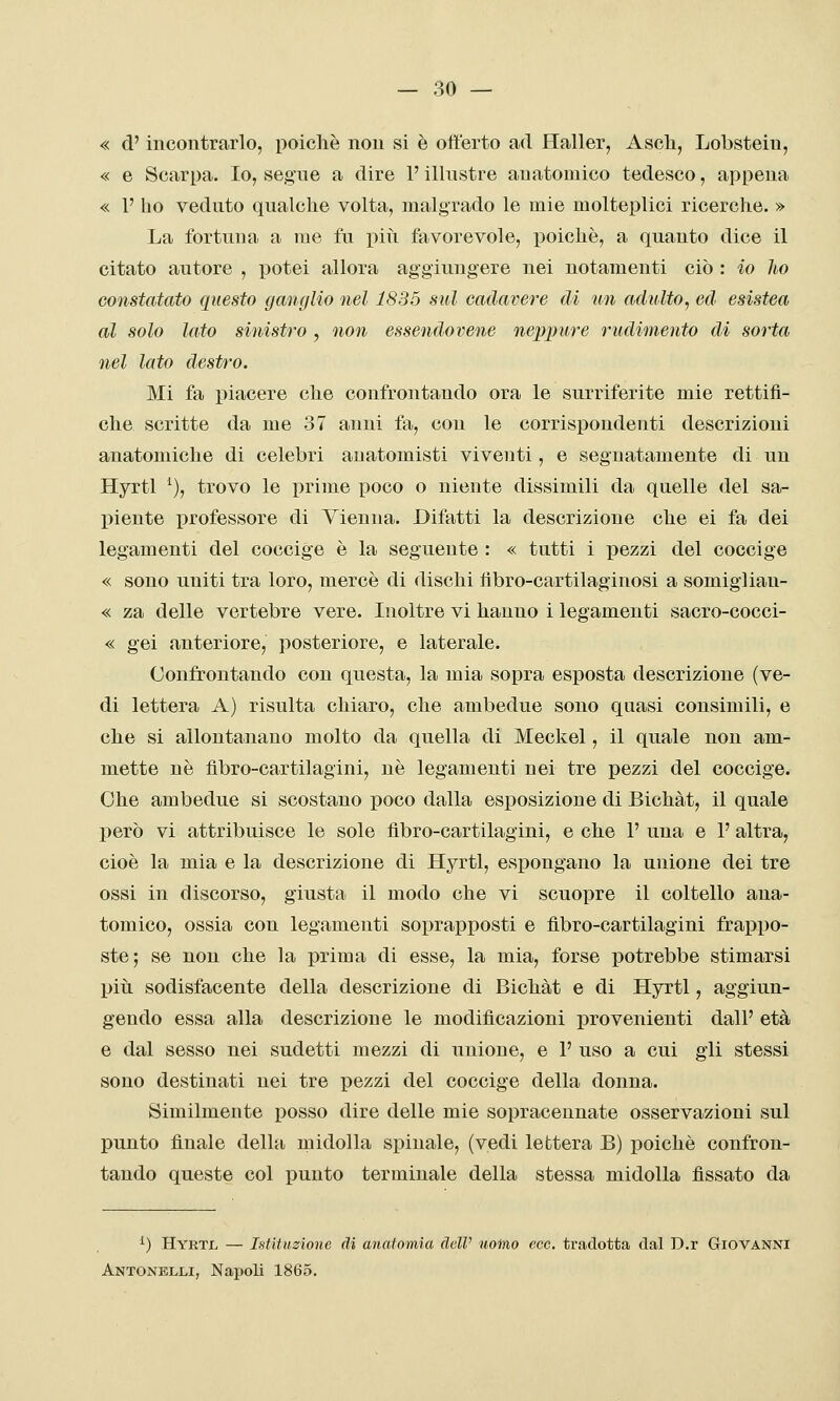 « d'incontrarlo, poiché non si è offerto ad Haller, Ascli, Lobsteiu, « e Scarpa. Io, segue a dire V illustre anatomico tedesco, appena « 1' ho veduto qualche volta, malgrado le mie molteplici ricerche. » La fortuna a me fu più favorevole, poiché, a quanto dice il citato autore , potei allora aggiungere nei notamenti ciò : io ho constatato questo ganglio nel 1835 sul cadavere di un adulto, ed esistea al solo lato sinistro , non essendovene neppure rudimento di sorta nel lato destro. Mi fa piacere che confrontando ora le surriferite mie rettifi- che scritte da me 37 anni fa, con le corrispondenti descrizioni anatomiche di celebri anatomisti viventi, e segnatamente di un Hyrtl ^), trovo le prime poco o niente dissimili da quelle del sa- piente professore di Vienna. Difatti la descrizione che ei fa dei legamenti del coccige é la seguente : « tutti i pezzi del coccige « sono uniti tra loro, mercè di dischi tìbro-cartilaginosi a somiglian- « za delle vertebre vere. Inoltre vi hanno i legamenti sacro-cocci- « gei anteriore, posteriore, e laterale. Confrontando con questa, la mia sopra esposta descrizione (ve- di lettera A) risulta chiaro, che ambedue sono quasi consimili, e che si allontanano molto da quella di Meckel, il quale non am- mette né fìbro-cartilagini, né legamenti nei tre pezzi del coccige. Che ambedue si scostano poco dalla esposizione di Bichàt, il quale però vi attribuisce le sole fìbro-cartilagini, e che 1' una e P altra, cioè la mia e la descrizione di Hyrtl, espongano la unione dei tre ossi in discorso, giusta il modo che vi scuopre il coltello ana- tomico, ossia con legamenti soprapposti e fìbro-cartilagini frappo- ste; se non che la prima di esse, la mia, forse potrebbe stimarsi piti sodisfacente della descrizione di Bichàt e di Hyrtl, aggiun- gendo essa alla descrizione le modificazioni provenienti dall' età e dal sesso nei sudetti mezzi di unione, e 1' uso a cui gli stessi sono destinati nei tre pezzi del coccige della donna. Similmente posso dire delle mie sopracennate osservazioni sul punto finale della midolla spinale, (vedi lettera B) poiché confron- tando queste col punto terminale della stessa midolla fissato da ^) Hyrtjl — Istituzione di anatomia delV nomo ecc. tradotta dal D.r Giovanni Antonblli, Napoli 1865.
