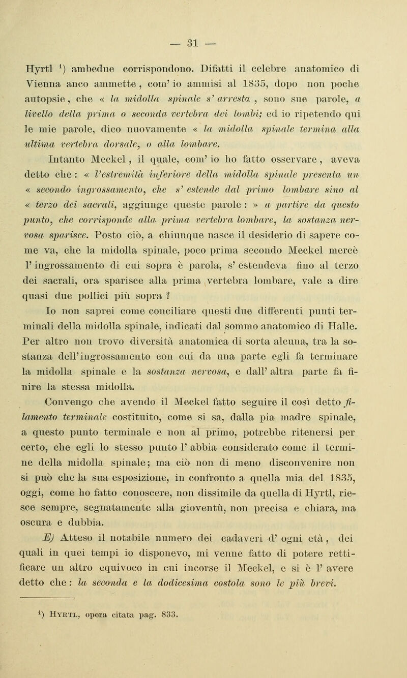 Hyrtl *) ambedue corrispondono. Difatti il celebre anatomico di Vienna anco ammette, com' io ammisi al 1835, dopo non poclie autopsie, che « la midolla spinale s' arresta , sono sue parole, a livello della prima o seconda, vertebra dei lomhi; ed io ripetendo qui le mie parole, dico nuovamente « la midolla spinale termina alla ultima vertebra, dorsale, o alla lombare. Intanto Meckel, il quale, com' io ho fatto osservare, aveva detto ohe : « Vestremità inferiore della midolla spinale presenta un « secondo ingrossamento, che s' estende dal primo lombare sino al « terzo dei saerali, aggiunge queste parole : » a partire da questo punto, che corrisponde alla prima vertebra lombare, la sostanza ner- vosa sparisce. Posto ciò, a chiunque nasce il desiderio di sapere co- me va, che la midolla spinale, poco iDrima secondo Meckel mercè P ingrossamento di cui sopra è parola, s' estendeva fino al terzo dei sacrali, ora sparisce alla prima vertebra lombare, vale a dire quasi due pollici più sopra ? Io non saprei come conciliare questi due differenti punti ter- minali della midolla spinale, indicati dal sommo anatomico di Halle. Per altro non trovo diversità anatomica di sorta alcuna, tra la so- stanza dell'ingrossamento con cui da una parte egli fa terminare la midolla spinale e la sostanza nervosa, e dall' altra parte fa fi- nire la stessa midolla. Convengo che avendo il Meckel fatto seguire il così detto fi- lamento terminale costituito, come si sa, dalla pia madre spinale, a questo punto terminale e non al primo, potrebbe ritenersi per certo, che egli lo stesso punto 1' abbia considerato come il termi- ne della midolla spinale; ma ciò non di meno disconvenire non si può che la sua esposizione, in confronto a quella mia del 1835, oggi, come ho fatto conoscere, non dissimile da quella di Hyrtl, rie- sce sempre, segnatamente alla gioventìi, non precisa e chiara, ma oscura e dubbia. JEJJ Atteso il notabile numero dei cadaveri d' ogni età, dei quali in quei tempi io disponevo, mi venne fatto di potere retti- ficare un altro equivoco in cui incorse il Meckel, e si è 1' avere detto che : la seconda e la dodicesima costola sono le più brevi.