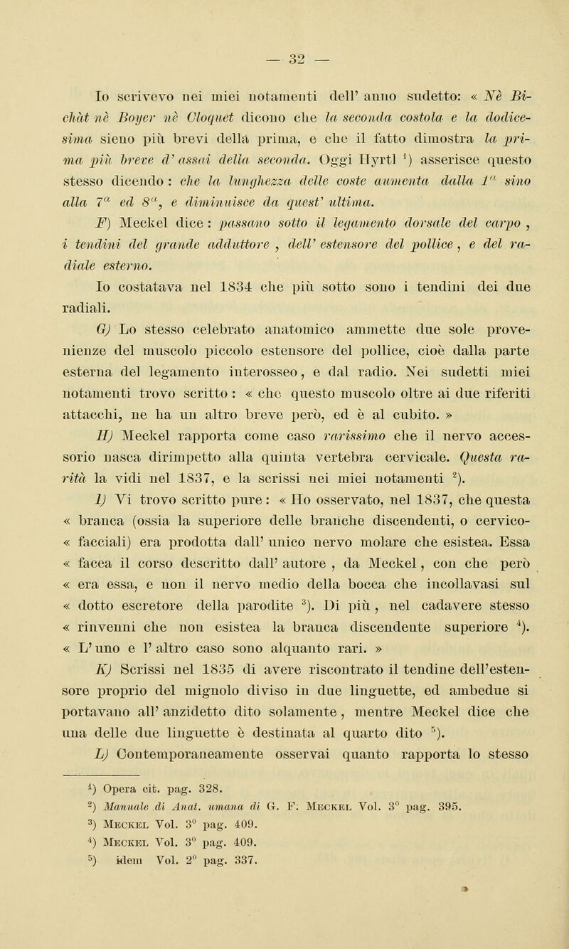 Io scrivevo nei miei notamenti dell' anno sudetto: « JSfè Bi- chàt ne Boyer né Cloquet dicouo die la seconda costola e la dodice- sima sieno più brevi della prima, e che il fatto dimostra la pri- ma inii hreve d'assai della seconda. Oggi Hyrtl ') asserisce questo stesso dicendo : che la lunghezza, delle coste aumenta dalla, !■ sino alla 7'-'' ed 8-, e diminuisce da quest' ultima. F) Meckel dice : passano sotto il legamento dorsale del carpo , i tendini del grande adduttore , dell' estensore del pollice , e del ra- diale esterno. Io costatava nel 1834 che piìi sotto soiio i tendini dei due radiali. G) Lo stesso celebrato anatomico ammette due sole prove- nienze del muscolo piccolo estensore del pollice, cioè dalla parte esterna del legamento interosseo, e dal radio. Nei sudetti miei notamenti trovo scritto : « che questo muscolo oltre ai due riferiti attacchi, ne ha un altro breve però, ed è al cubito. » H) Meckel rapporta come caso rarissimo che il nervo acces- sorio nasca dirimpetto alla quinta vertebra cervicale. Questa ra- rità la vidi nel 1837, e la scrissi nei miei notamenti ^). 1) Vi trovo scritto pure : « Ho osservato, nel 1837, che questa « branca (ossia la superiore delle branche discendenti, o cervico- « facciali) era prodotta dall' unico nervo molare che esistea. Essa « facea il corso descritto dall' autore , da Meckel, con che però « era essa, e non il nervo medio della bocca che incolla vasi sul « dotto escretore della parodite ^). Di più , nel cadavere stesso « rinvenni che non esistea la branca discendente superiore ^). « L'uno e 1' altro caso sono alquanto rari. » K) Scrissi nel 1835 di avere riscontrato il tendine dell'esten- sore proprio del mignolo diviso in due linguette, ed ambedue si portavano all' anzidetto dito solamente, mentre Meckel dice che una delle due linguette è destinata al quarto dito ^). L) Contemporaneamente osservai quanto rapporta lo stesso i) Opera cit. pag. 328. 2) Manuale dì Anat. umana di G. F; Meckel Voi. 3 pag. 395. 3) Meckel Voi. 3° pag. 409. 4) Meckel Voi. 3° pag. 409. 5) kleni Voi. 2° pag. 337.