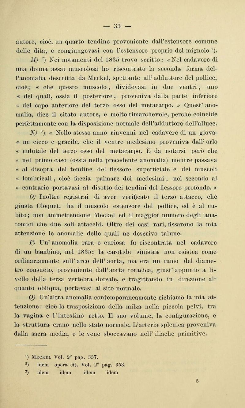 autore, cioè, iiu quarto tendine proveniente dall'estensore comune delle dita, e congiungevasi con l'estensore proprio del mignolo ^). 3IJ ^) Nei notamenti del 1835 trovo scritto : « Nel cadavere di una donna assai muscolosa ho riscontrato la seconda forma del- l'anomalia descritta da Meckel, spettante all' adduttore del pollice, cioè ; « che questo muscolo, di vide vasi in due ventri, uno « dei quali, ossia il posteriore , jDroveniva dalla parte inferiore « del capo anteriore del terzo osso del metacarpo. » Quest' ano- malia, dice il citato autore, è molto rimarchevole, perchè coincide perfettamente con la disposizione normale dell'adduttore dell'alluce. JSfJ ^) « Nello stesso anno rinvenni nel cadavere di un giova- « ne cieco e gracile, che il ventre medesimo proveniva dall' orlo « cubitale del terzo osso del metacarpo. È da notarsi però che « nel primo caso (ossia nella precedente anomalia) mentre passava « al disopra del tendine del flessore superficiale e dei muscoli « lombricali, cioè faccia palmare dei medesimi, nel secondo al « contrario portavasi al disotto dei tendini del flessore profondo. » OJ Inoltre registrai di aver verificato il terzo attacco, che giusta Cloquet, ha il muscolo estensore del pollice, ed è al cu- bito; non ammettendone Meckel ed il maggior numero degli ana- tomici che due soli attacchi. Oltre dei casi rari, fissarono la mia attenzione le anomalie delle quali ne descrivo talune. FJ Un' anomalia rara e curiosa fu riscontrata nel cadavere di un bambino, nel 1835; la carotide sinistra non esistea come ordinariamente sull' arco dell' aorta, ma era un ramo del diame- tro consueto, proveniente dall' aorta toracica, giust' appunto a li- vello della terza vertebra dorsale, e tragittando in direzione al quanto obliqua, portavasi al sito normale. QJ Un'altra anomalia contemporaneamente richiamò la mia at- tenzione : cioè la trasposizione della milza nella piccola pelvi, tra la vagina e l'intestino retto. Il suo volume, la configurazione, e la struttura erano nello stato normale. L'arteria splenica proveniva dalla sacra media, e le vene sboccavano nell' iliache primitive. i) Meckel Voi. 2° pag. 337. ^) idem opera cit. Voi. 2° pag. 353. ^) idem idem idem idem